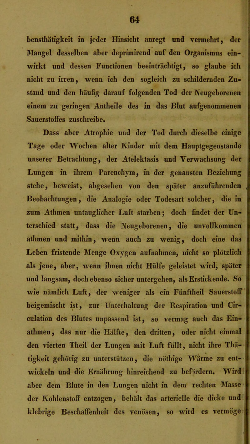 bensthätigkeit in jeder Hinsicht anregt und vermehrt, der Mangel desselben aber deprimirend auf den Organismus ein- wirkt und dessen Functionen beeinträchtigt, so glaube ich nicht zu irren, wenn ich den sogleich zu schildernden Zu- stand und den häufig darauf folgenden Tod der Neugeborenen einem zu geringen Antheile des in das Blut aufgenommenen Sauerstoffes zuschreibe. Dass aber Atrophie und der Tod durch dieselbe einige Tage oder Wochen alter Rinder mit dem Hauptgegenstande unserer Betrachtung, der Atelektasis und Verwachsung der Lungen in ihrem Parenchym, in der genausten Beziehung stehe, beweist, abgesehen von den später anzufiihrenden , Beobachtungen, die Analogie oder Todesart solcher, die in zum Athmen untauglicher Luft starben; doch findet der Un- terschied statt, dass die Neugeborenen, die unvollkommen athmen und mithin, wenn auch zu wenig, doch eine das Leben fristende Menge Oxygen aufnahmen, nicht so plötzlich als jene, aber, -wenn ihnen nicht Hülfe geleistet wird, später und langsam, doch ebenso sicher untergehen, als Erstickende. So wie nämlich Luft, der weniger als ein Fünftheil Sauerstoff beigemischt ist, zur Unterhaltung der Respiration und Cir- culation des Blutes unpassend ist, so vermag auch das Ein- atlunen, das nur die Hälfte, den dritten, oder nicht einmal I den vierten Theil der Lungen mit Luft füllt, nicht ihre Thä- tigkeit gehörig zu unterstützen, die nöthige Wärme zu ent- wickeln und die Ernährung hinreichend zu befördern. Wird aber dem Blute in den Lungen nicht in dem rechten Masse i / der Kohlenstoff entzogen, behält das arterielle die dicke und klebrige Beschaffenheit des venösen, so wird es vermöge