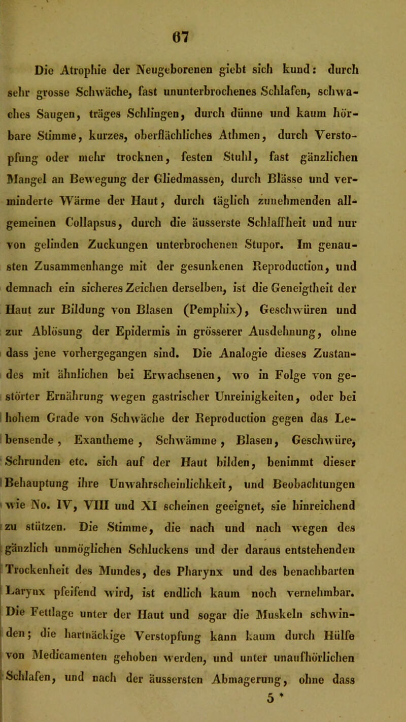 Die Atrophie der Neugeborenen giebt sich kund: durch sehr grosse Schwäche, fast ununterbrochenes Schlafen, schwa- ches Saugen, träges Schlingen, durch dünne und kaum hör- bare Stimme, kurzes, oberflächliches Athmen, durch Versto- pfung oder mehr trocknen, festen Stuhl, fast gänzlichen Mangel an Bewegung der Gliedmassen, durch Blässe und ver- minderte Wärme der Haut, durch täglich zunehmenden all- gemeinen Collapsus, durch die äusserste Schlaffheit und nur von gelinden Zuckungen unterbrochenen Stupor. Im genau- sten Zusammenhänge mit der gesunkenen Reproduction, und demnach ein sicheres Zeichen derselben, ist die Geneigtheit der Haut zur Bildung von Blasen (Pemphix), Geschwüren und zur Ablösung der Epidermis in grösserer Ausdehnung, ohne dass jene vorhergegangen sind. Die Analogie dieses Zustan- des mit ähnlichen bei Erwachsenen, wo in Folge von ge- störter Ernährung wegen gastrischer Unreinigkeiten, oder bei hohem Grade von Schwäche der Reproduction gegen das Le- bensende , Exantheme, Schwämme, Blasen, Geschwüre, Schrunden etc. sich auf der Haut bilden, benimmt dieser Behauptung ihre Unwahrscheinlichkeit, und Beobachtungen wie No. IV, VIII und XI scheinen geeignet, sie hinreichend zu stützen. Die Stimme, die nach und nach wegen des i gänzlich unmöglichen Schluckens und der daraus entstehenden Trockenheit des Mundes, des Pharynx und des benachbarten Larynx pfeifend wird, ist endlich kaum noch vernehmbar. Die Fettlage unter der Haut und sogar die Muskeln schwin- i den; die hartnäckige Verstopfung kann kaum durch Hülfe von Medicamenteu gehoben werden, und unter unaufhörlichen | Schlafen, und nach der äussersten Abmagerung, ohne dass 5 * -