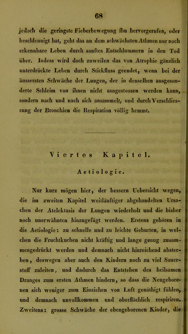 jedoch die geringste Fieberbewegung ihn hervorgerufen, oder beschleunigt hat, geht das an dem schwächsten Athmen nur noch erkennbare Leben durch sanftes Entschlummern iu den Tod über. Indess wird doch zuweilen das von Atrophie gänzlich unterdrückte Leben durch Stickfluss geendet, wenn bei der äussersten Schwäche der Lungen, der in denselben ausgeson- derte Schleim von ihnen nicht ausgestossen werden kann, sondern nach und nach sich ansaramelt, und durch Verschlies- sung der Broncliien die Respiration völlig hemmt. Viertes Kapitel. Aeti ologie. Nur kurz mögen hier, der bessern Uebersicht wTegen, die im zweiten Kapitel weitläuftiger abgehandelten Ursa- chen der Alelektasis der Lungen wiederholt und die bisher noch unerwähnten hiuzugefügt wTerden. Erstens gehören in die Aetiologie: zu schnelle und zu leichte Geburten, in wel- chen die Fruchtkuchen nicht kräftig und lange genug zusam- I mengedrückt werden und demnach nicht hinreichend abster- fl ben, deswegen aber auch den Kindern noch zu viel Sauer- ! stolf zuleiten, und dadurch das Entstehen des heilsamen Dranges zum ersten Athmen hindern, so dass die Neugebore- nen sich weniger zum Einziehen von Luft genöthigt fühlen, ' und demnach unvollkommen und oberflächlich respiriren. Zweitens: grosse Schwäche der ebengeborenen Kinder, die I