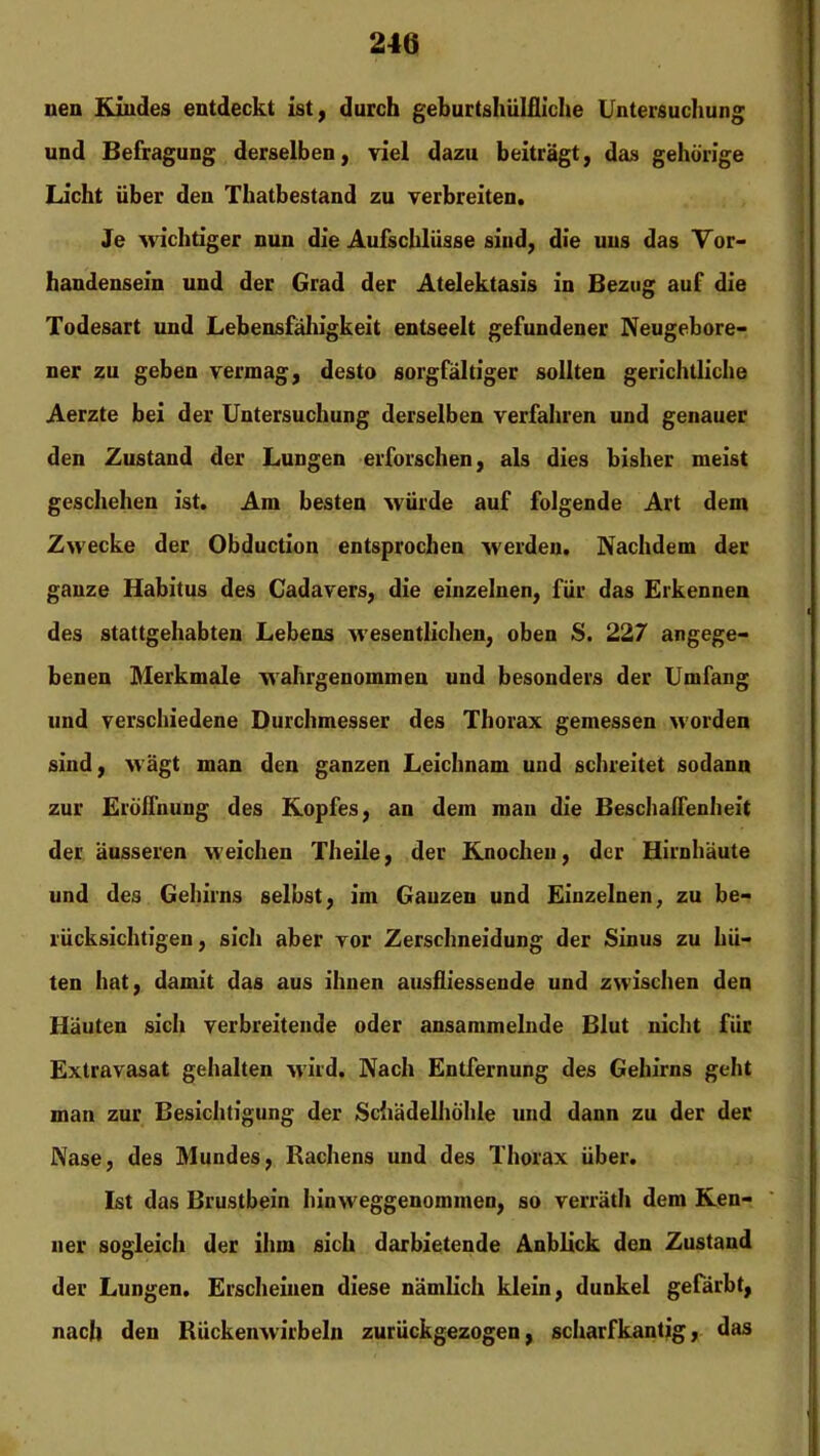 uen Kiudes entdeckt ist, durch geburtshülfliche Untersuchung und Befragung derselben, viel dazu beiträgt, das gehörige Licht über den Thatbestand zu verbreiten. Je wichtiger nun die Aufschlüsse sind, die uns das Vor- handensein und der Grad der Atelektasis in Bezug auf die Todesart und Lebensfähigkeit entseelt gefundener Neugebore- ner zu geben vermag, desto sorgfältiger sollten gerichtliche Aerzte bei der Untersuchung derselben verfahren und genauer den Zustand der Lungen erforschen, als dies bisher meist geschehen ist. Am besten würde auf folgende Art dem Zwecke der Obduction entsprochen -werden. Nachdem der ganze Habitus des Cadavers, die einzelnen, für das Erkennen des stattgehabten Lebens wesentlichen, oben S. 227 angege- benen Merkmale wahrgenommen und besonders der Umfang und verschiedene Durchmesser des Thorax gemessen >vorden sind, M’ägt man den ganzen Leichnam und schreitet sodann zur Eröffnung des Kopfes, an dem man die Beschaffenheit der äusseren weichen Theile, der Knochen, der Hirnhäute und des Gehirns selbst, im Ganzen und Einzelnen, zu be- rücksichtigen, sich aber vor Zerschneidung der Sinus zu hü- ten hat, damit das aus ihnen ausfliessende und zwischen den Häuten sich verbreitende oder ansammelnde Blut nicht für Extravasat gehalten wird. Nach Entfernung des Gehirns geht man zur Besichtigung der Schädelhöhle und dann zu der der Nase, des Mundes, Rachens und des Thorax über. Ist das Brustbein hinM'eggenommen, so verräth dem Ken- ner sogleich der ihm sich darbietende Anblick den Zustand der Lungen. Erscheinen diese nämlich klein, dunkel gefärbt, nach den Rückenwirbeln zurückgezogen, scharfkantig, das