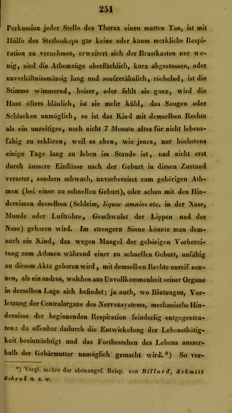 Perkussion jeder Stelle des Thorax einen matten Ton, ist mit Hülfe des Stethoskops gar keine oder kaum merkliche Respi- ration zu vernehmen, erweitert sich der Brustkasten nur we- nig, sind die Athemziige oberflächlich, kurz abgestossen, oder unverhältnissmässig lang und seufzerähnlich, röchelnd, ist die Stimme wimmernd, heiser, oder fehlt sie ganz, wird die Haut öfters bläulich, ist sie mehr kühl, das Saugen oder Schlucken unmöglich, so ist das Kind mit demselben Rechte als ein unzeitiges, noch nicht 7 Monate altes für nicht lebens- fähig zu erklären, weil es eben, wie jenes, nur höchstens einige Tage lang zu leben im Stande ist, und nicht erst durch äussere Einflüsse nach der Geburt in diesen Zustand versetzt, sondern schwach, unvorbereitet zum gehörigen Alh- men (bei einer zu schnellen Geburt), oder schon mit den Hin- dernissen desselben (Schleim, liquor amnios etc. in der Nase, Munde oder Luftröhre, Geschwulst der Lippen und der Nase) geboren wird. Im strengem Sinne könnte man dem- nach ein Kind, das wregen Mangel der gehörigen Vorberei- tung zum Athmen während einer zu schnellen Geburt, unfähig zu diesem Akte geboren wird , mit demselben Rechte unreif nen- nen, als ein andres, welches aus Unvollkommenheit seiner Organe in derselben Lage sich befindet; ja auch, wo Blutungen, Ver- letzung der Gentralorgane des Nervensystems, mechanische Hin- dernisse der beginnenden Respiration feindselig entgegentra- ten : da offenbar dadurch die Entw ickelung der Lebensthätig- keit beeinträchtigt und das Fortbestehen des Lebens ausser- halb der Gebärmutter unmöglich gemacht w ird. *) So ver- *) Vergl. mehre der obenangef. Beisp. von Billard, Schmitl Sehen* u. s. w.