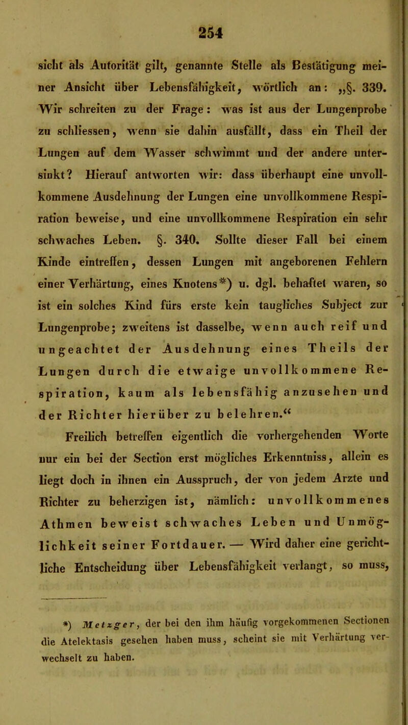 sicht als Autorität gilt, genannte Stelle als Bestätigung mei- ner Ansicht Uber Lebensfähigkeit, wörtlich an: 339. Wir schreiten zu der Frage: was ist aus der Lungenprobe zu schliessen, wenn sie dahin ausfällt, dass ein Theil der Lungen auf dem Wasser schwimmt und der andere unter- sinkt? Hierauf antworten wir: dass überhaupt eine unvoll- kommene Ausdehnung der Lungen eine unvollkommene Respi- ration beweise, und eine unvollkommene Respiration ein sehr schwaches Leben. §. 340. Sollte dieser Fall bei einem Kinde eintreffen, dessen Lungen mit angeborenen Fehlern einer Verhärtung, eines Knotens*) u. dgl. behaftet waren, so ist ein solches Kind fürs erste kein taugliches Subject zur • Lungenprobe; zweitens ist dasselbe, wenn auch reif und ungeachtet der Ausdehnung eines Theils der Lungen durch die etwaige unvollkommene Re- spiration, kaum als lebensfähig anzusehen und der Richter hierüber zu belehren.“ Freilich betrelFen eigentlich die vorhergehenden Worte nur ein bei der Section erst mögliches Erkenntniss, allein es liegt doch in ihnen ein Ausspruch, der von jedem Arzte und Richter zu beherzigen ist, nämlich: unvollkommenes Athmen beweist schwaches Leben und Unmög- lichkeit seiner Fortdauer.— Wird daher eine gericht- liche Entscheidung über Lebensfähigkeit verlangt, so muss, #) Metzger, der bei den ihm häufig vorgekommenen Sectionen die Atelektasis gesehen haben muss, scheint sie mit Verhärtung ver- wechselt zu haben.