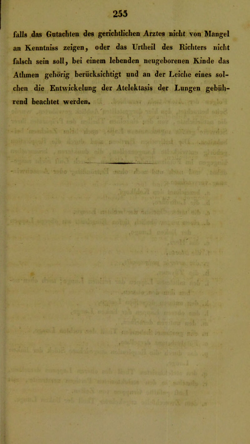 falls das Gutachten des gerichtlichen Arztes nicht von Mangel an Kenntniss zeigen, oder das Urtheil des Richters nicht falsch sein soll, bei einem lebenden neugeborenen Kinde das Atlunen gehörig berücksichtigt und an der Leiche eines sol- chen die Entwickelung der Atelektasis der Lungen gebüh- rend beachtet werden. *