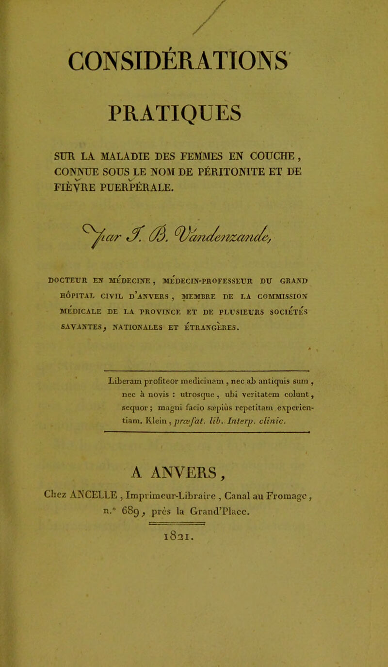 / CONSIDÉRATIONS PRATIQUES SUR LA MALADIE DES FEMMES EN COUCHE, CONNUE SOUS LE NOM DE PÉRITONITE ET DE FIÈVRE PUERPÉRALE. Ûà. ^^Vmic/enzmi DOCTEl'R EN MEDECINE , MEDECIN-PROFESSEUR DU GRAND HÔPITAL CIVIL d’aNVERS , MEMBRE DE LA COMMISSION MEDICALE DE LA PROVINCE ET DE PLUSIEURS SOCIETES SAVANTES^ NATIONALES ET ETRANGERES. Libcram proCteor medicinam , nec ab nntiquis suin , nec à novis : utroscjue , ubi veritatem colunt, aequor ; magni facio sæpiùs repctitam expcrien- tiam. Klein, prœfat. lib. Interp. clinic. A ANVERS, Chez ANCELLE, lmp rimeur-Libraire , Canal au Fromage, n.” 689, près la Graml’Placc. 1821.