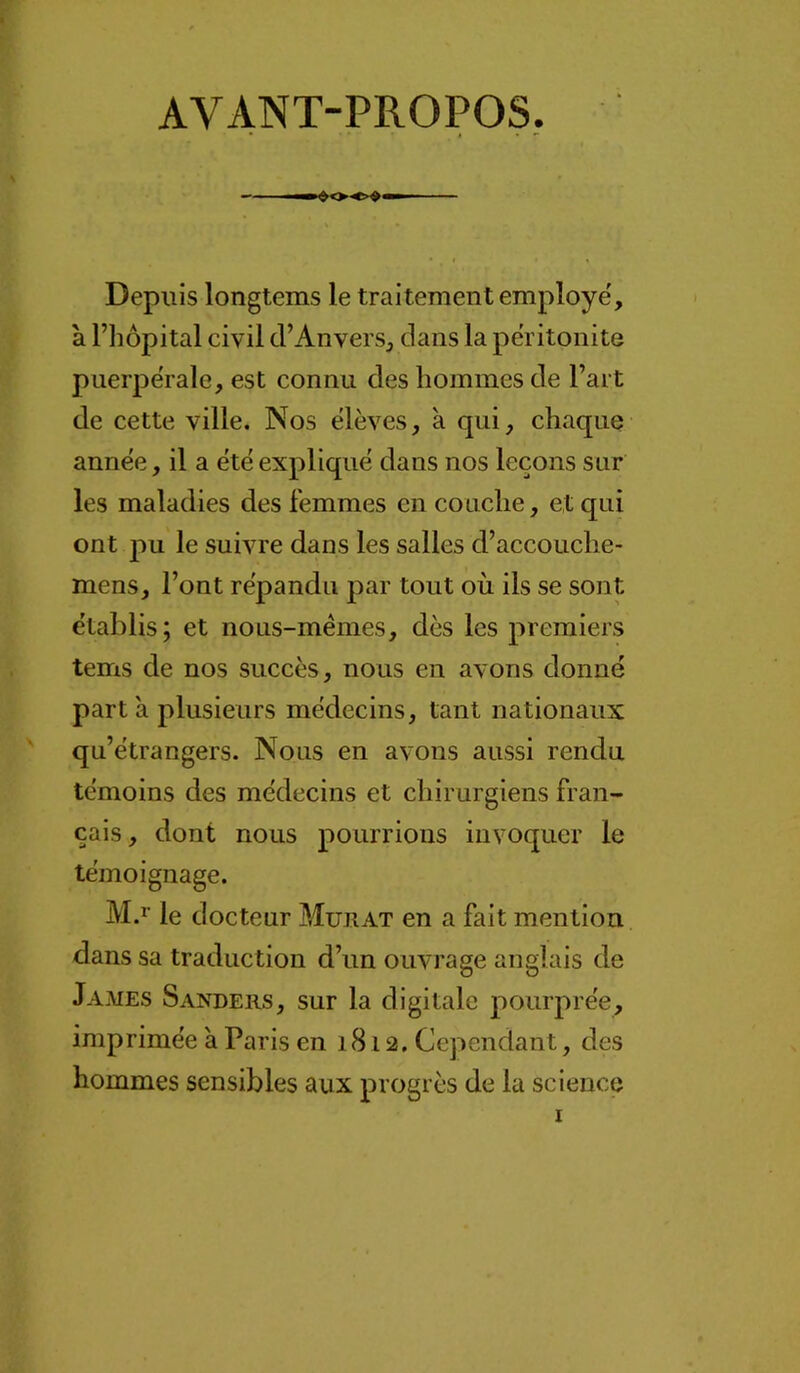 AVANT-PROPOS, Depuis longtems le traitement employé', à riiôpital civil d’Anvers, dans la péritonite puerpérale, est connu des hommes de Fart de cette ville. Nos élèves, à qui, chaque année, il a été expliqué dans nos leçons sur les maladies des femmes en couche, et qui ont pu le suivre dans les salles d’accouche- mens. Font répandu par tout où ils se sont établis; et nous-mêmes, dès les premiers tems de nos succès, nous en avons donné part à plusieurs médecins, tant nationaux qu’étrangers. Nous en avons aussi rendu témoins des médecins et chirurgiens fran- çais, dont nous pourrions invoquer le témoignage. M.ï le docteur Murat en a fait mention dans sa traduction d’un ouvrage anglais de James Sanders, sur la digitale pourprée, imprimée à Paris en 1812. Cependant, des hommes sensibles aux progrès de la science