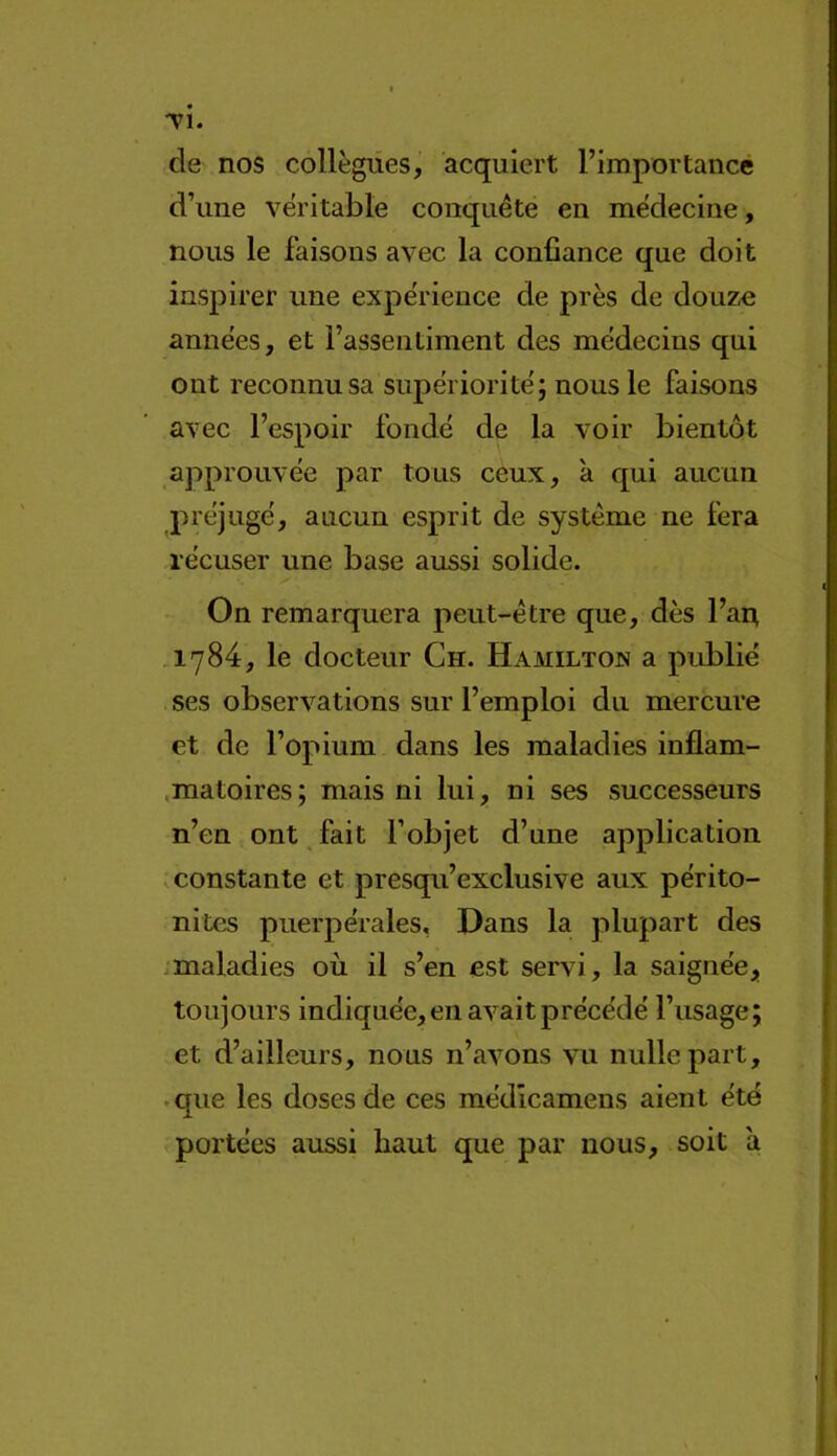 TÎ. de nos collègues, acquiert l’importancé d’une véritable conquête en médecine, nous le faisons avec la confiance que doit inspirer une expérience de près de douze années, et l’assentiment des médecins qui ont reconnu sa supériorité; nous le faisons avec l’espoir fondé de la voir bientôt approuvée par tous ceux, à qui aucun préjugé, aucun esprit de système ne fera récuser une base aussi solide. On remarquera peut-être que, dès l’arr 1784, le docteur Ch. Hamilton a publié ses observations sur l’emploi du mercure et de l’opium dans les maladies inflam- .matoires; mais ni lui, ni ses successeurs n’en ont fait l’objet d’une application .constante et presqu’exelusive aux périto- nites puerpérales, Dans la plupart des .maladies où il s’en est servi, la saignée, toujours indiquée, en avait précédé l’usage; et d’ailleurs, nous n’avons vu nulle part, . que les doses de ces médlcamens aient été portées aussi haut que par nous, soit à