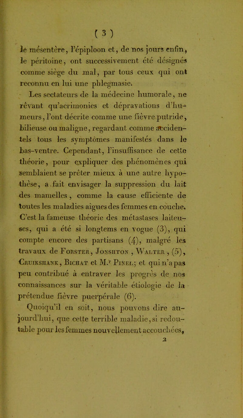 lé mésentère, l’épiploon et, de nos jours enfin, le péritoine, ont successivement été désignés comme siège du mal, par tous ceux qui ont reconnu en lui une phlegmasie» Les sectateurs de la médecine humorale, ne rêvant qu’acrimonies et dépravations d’hu- meurs, l’ont décrite comme une fièvre putride, bilieuse ou maligne, regardant comme ^ciden- tels tous les symptômes manifestés dans le bas-ventre. Cependant, l’insuffisance de cette tlîéorie, pour ejxpliquer des phénomènes qui semblaient se prêter mieux à une autre hypo- thèse, a,fait envisager la suppression du lait des mamelles, comme la cause efficiente de toutes les maladies aigues des femmes en couche. C’est la fameuse théorie des métastases laiteu- ses, qui a été si longtems en vogue (3), qui compte encore des partisans (4), malgré les travaux de Forster, Jonshton , Waeter , (5), Cruikshaxk , Bichat et M.’^ Pinel ; et qui n’a pas peu contribué à entraver les progrès de nos connaissances sur la véritable étiologie de la prétendue fièvre puerpérale (6). Quoiqu’il en soit, nous pouvons dire au- jourd'hui, que cette terrible maladie,si redou- table pour les femmes nouvellement accouchées.