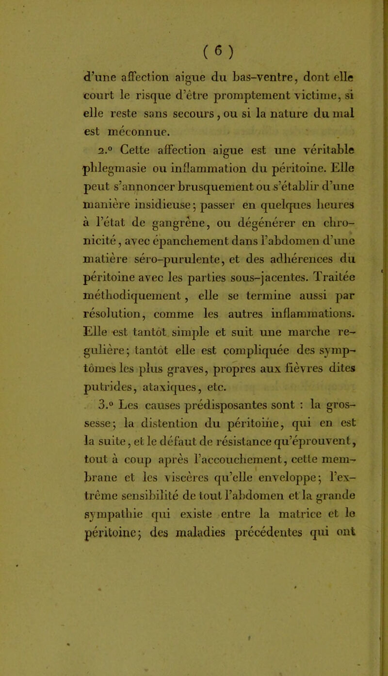 d’une affection aigue du bas-ventre, dont elle court le risque d’être promptement victime, si elle reste sans secours, ou si la nature du mal est méconnue. 2. ° Cette affection aigue est une véritable pblegmasie ou inflammation du péritoine. Elle peut s’annoncer brusquement ou s’établir d’une manière insidieuse -, passer en quelques heures à l’état de gangrène, ou dégénérer en chro- nicité , avec épanchement dans l’abdomen d’une matière séro-purulente, et des adhérences du péritoine avec les parties sous-jacentes. Traitée méthodiquement, elle se termine aussi par résolution, comme les autres inflammations. Elle est tantôt simple et suit une marche ré- gulière; tantôt elle est compliquée des symp- tômes les plus graves, propres aux fièvres dites putrides, ataxiques, etc. 3.  Les causes prédisposantes sont : la gros- sesse; la distention du péritome, qui en est la suite, et le défaut de résistance qu’éprouvent, tout à coup après l’accouchement, cette mem- brane et les viscères qu’elle enveloppe; l’ex- trême sensibilité de tout l’abdomen et la grande sympathie qui existe entre la matrice et le péritoine; des maladies précédentes qui ont