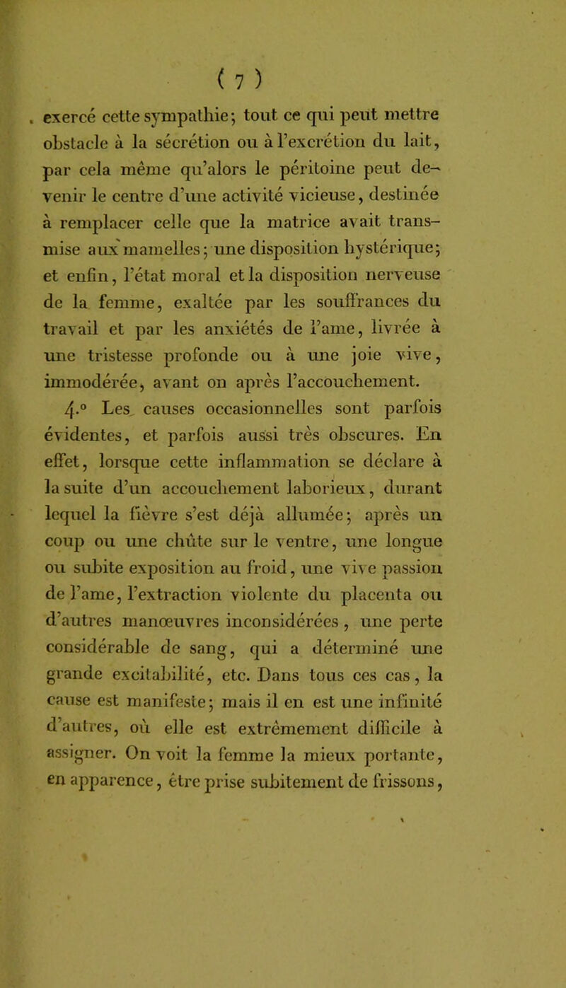 . exercé cette sympathie; tout ce qui peut mettre obstacle à la sécrétion ou à l’excrétion du lait, par cela même qu’alors le péritoine peut de- venir le centre d’une activité vicieuse, destinée à remplacer celle que la matrice avait trans- mise aiLx'mamelles ; une disposition hystérique; et enfin, l’état moral et la disposition nerveuse de la femme, exaltée par les souffrances du travail et par les anxiétés de l’ame, livrée à une tristesse profonde ou à une joie vive, immodérée) avant on après l’accouchement. 4.° Les^ causes occasionnelles sont parfois évidentes, et parfois aussi très obscures. En effet, lorsque cette inflammation se déclare à la suite d’un accouchement laborieux, durant lequel la fièvre s’est déjà allumée; après un coup ou une chute sur le ventre, une longue ou subite exposition au froid, une vive passion de r ame, l’extraction violente du placenta ou d’autres manœuvres inconsidérées , une perte considérable de sang, qui a déterminé ime grande excitabilité, etc. Dans tous ces cas, la cause est manifeste; mais il en est une infinité d’autres, où elle est extrêmement difficile à assigner. On voit la femme la mieux portante, en apparence, être prise subitement de frissons,