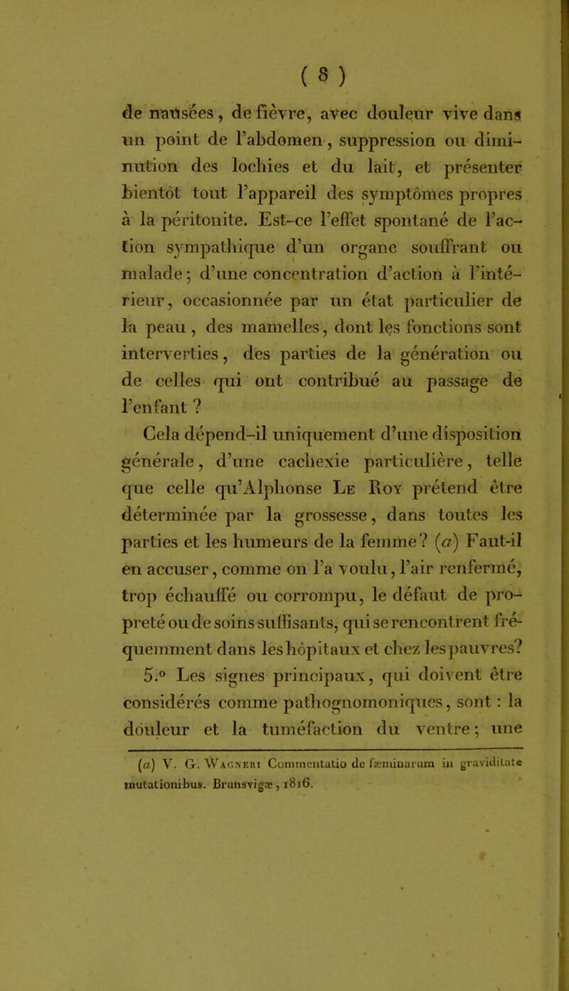 de n^ttsées, de fièvre, avec douleur vive dans un point de l’abdomen, suppression ou dimi- nution des lochies et du lait, et présenter bientôt tout l’appareil des symptômes propres à la péritonite. Est-ce l’efTet spontané de l’ac- tion sympathique d’un organe souffrant ou malade; d’une concentration d’action à l’inté- rieur, occasionnée par un état particulier de la peau , des mamelles, dont les fonctions sont interverties, des parties de la génération ou de celles qui ont contribué au passage de l’enfant ? Cela dépend-il uniquement d’une disposition générale, d’une cachexie particulière, telle que celle qu’Alphonse Le Roy prétend être déterminée par la grossesse, dans toutes les parties et les humeurs de la femme ? («) Faut-il en accuser, comme on l’a voulu, l’air renfermé, trop échauffé ou corrompu, le défaut de pro- preté ou de soins sulïisants, qui se rencontrent fré- quemment dans les hôpitaux et chez les pauvres? 5.® Les signes principaux, qui doivent être considérés comme patliognomoniques, sont : la douleur et la tuméfaction du ventre ; une (a) V. G. Wagneri Commcnlalio de fænÛDarum ia jjravklilate inutalionibus. Brunsvigoe, 1816.