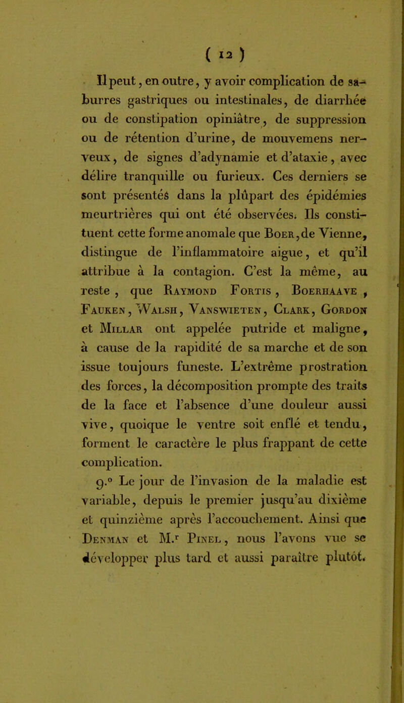 Il peut, en outre, y avoir complication de sa- burres gastriques ou intestinales, de diarrhée ou de constipation opiniâtre, de suppression ou de rétention d’urine, de mouvemens ner- veux , de signes d’adynamie et d’ataxie, avec délire tranquille ou furieux. Ces derniers se sont présentés dans la plupart des épidémies meurtrières qui ont été observées; Ils consti- tuent cette forme anomale que BoER,de Vienne, distingue de l’inflammatoire aigue, et qu’il attribue à la contagion. C’est la même, au reste , que Raymond Fortis , Boerhaave , Fauken , Walsh, Vanswieten, Clark, Gordon et Millar ont appelée putride et maligne, à cause de la rapidité de sa marche et de son issue toujours funeste. L’extrême prostration des forces, la décomposition prompte des traits de la face et l’absence d’ime douleur aussi vive, quoique le ventre soit enflé et tendu, forment le caractère le plus frappant de cette complication. g.® Le jour de l’invasion de la maladie est variable, depuis le premier jusqu’au dixième et quinzième après l’accouchement. Amsi que Denman et M.’' Pinel , nous l’avons vue se développer plus tard et aussi paraître plutôt.