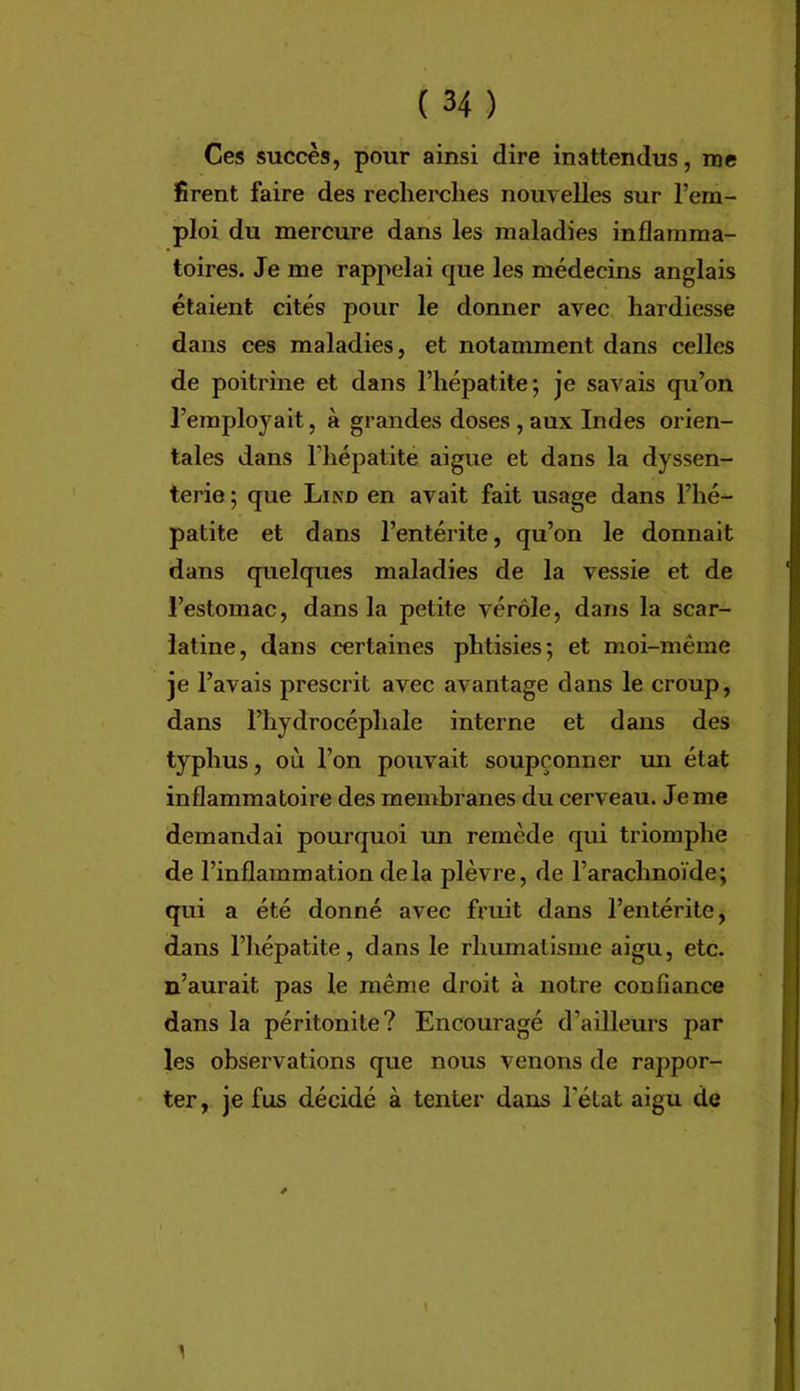 Ces succès, pour ainsi dire inattendus, me firent faire des recherches nouvelles sur l’em- ploi du mercure dans les maladies inflamma- toires. Je me rappelai que les médecins anglais étaient cités pour le donner avec hardiesse dans ces maladies, et notamment dans celles de poitrine et dans l’hépatite; je savais qu’on l’employait, à grandes doses , aux Indes orien- tales dans riiépatite aigue et dans la dyssen- terie ; que Lind en avait fait usage dans l’hé- patite et dans l’entérite, qu’on le donnait dans quelques maladies de la vessie et de l’estomac, dans la petite vérole, dans la scar- latine, dans certaines phtisies; et moi-même je l’avais prescrit avec avantage dans le croup, dans l’hydrocéphale interne et dans des typhus, où l’on pouvait soupçonner un état inflammatoire des membranes du cerveau. Je me demandai pourquoi un remède qui triomphe de l’inflammation delà plèvre, de l’arachnoïde; qui a été donné avec fruit dans l’entérite, dans l’hépatite, dans le rhumatisme aigu, etc. n’aurait pas le même droit à notre confiance dans la péritonite? Encouragé d’ailleurs par les observations que nous venons de rappor- ter, je fus décidé à tenter dans l’état aigu de \