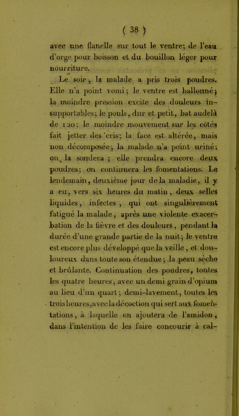 \ ( 38 ) avec une flanelle sur tout le ventre; de l’eau d’orge pour boisson et du bouillon léger pour nourriture. Le soir, la malade a pris trois poudres. Elle n’a point vomi ; le ventre est ballonné ; la moindre pression excite • des douleurs in- supportables ; le pouls, dur et petit, bat audelà de 120 ; le moindre mouvement sur les côtés fait jetter des'cris; la face est altérée, mais non décomposée; la malade n’a point uriné; 011^ la sondera ; elle prendra encore deux poudres; on continuera les fomentations. Le lendemain, deuxième jour delà maladie, il y a eu, vers six heures du matin, deux selles liquides, infectes , qui ont singulièrement fatigué la malade, après une violente exacer- bation de la fièvre et des douleurs , pendant la durée d’une grande partie de la nuit ; le ventre est encore plus dévelopj>é que la veille , et dou- loureux dans toute son étendue ; la peau sèche et bridante. Continuation des poudres, toutes les quatre heures, avec un demi grain d’cqîium au lieu d’un quart; demi-lavement, toutes les trois heures,avec la décoction qui sert aux foraeh- tâtions, à laquelle on ajoutera de l’amidon, dans l’intention de les faire concourir à cal-