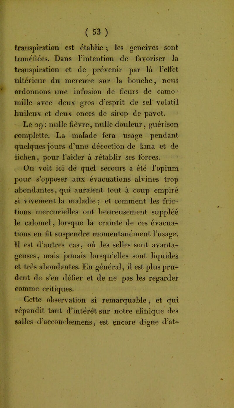 transpiration est établie ; les gencives sont ttunéfiées. Dans l’intention de favoriser la transpiration et de prévenir par là l’en’et ultérieur du mercure sur la bouche, nous ordonnons une infusion de fleurs de camo^ mille avec deux gros d’esprit de sel volatil huileux et deux onces de sirop de pavot. Le 29 : nulle fièvre, nulle douleur, guérison complette. La malade fera usage pendant quelques jours d]une décoction de kina et de lichen, pour l’aider à rétablir ses forces. On voit ici dé quel secours a été l’opium pour s’opposer aux évacuations alvines trop abondantes, qui auraient tout à coup empiré si vivement la maladie ; et comment les fric- tions mercurielles ont heureusement suppléé le calomel, lorsque la crainte de ces évacua- tions en fit suspendre momentanément l’usage. 11 est d’autres cas, où les selles sont avanta- geuses, mais jamais lorsqu’elles sont liquides et très abondantes. En général, il est plus pru- dent de s’en défier et de ne pas les regarder comme criticpies. Cette observation si remarquable, et qui répandit tant d’intérêt sur notre clinique des «ailes d’accoucbemens, est encore digne d’at*