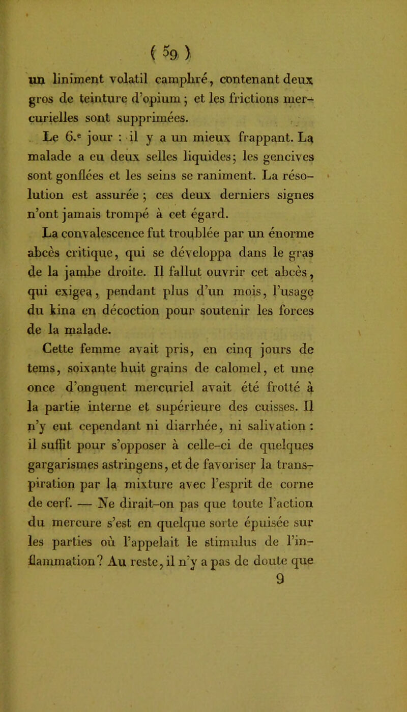 r (5&) un Uniment volatil campliré, contenant deux gros de teintui e d’opium • et les frictions mer^ curielles sont supprimées. , . Le 6.® jour ; il y a un mieux frappant. La malade a eu deux selles liquides; les gencives sont gonflées et les seins se raniment. La réso- lution est assurée ; ces deux derniers signes n’ont jamais trompé à cet égard. La convalescence fut troublée par un énorme abcès critique, qui se développa dans le gras de la jambe droite. Il fallut ouvrir cet abcès, qui exigea, pendant plus d’un mois, l’usage du kina en décoction pour soutenir les forces de la malade. Cette femme avait pris, en cinq jours de tems, soixante huit grains de calomel, et une once d’onguent mercuriel avait été frotté à la partie interne et supérieure des cuisses. Il n’y eut cependant ni diarrhée, ni salivation; il suffit pour s’opposer à celle-ci de quelques gargarismes astringens, et de favoriser la trans- piration par la mixture avec l’esprit de corne de cerf. — Ne dirait-on pas que toute l’action du mercure s’est en quelque sorte épuisée sur les parties où l’appelait le stimulus de l’in- flammation? Au reste, il n’y a pas de doute que 9