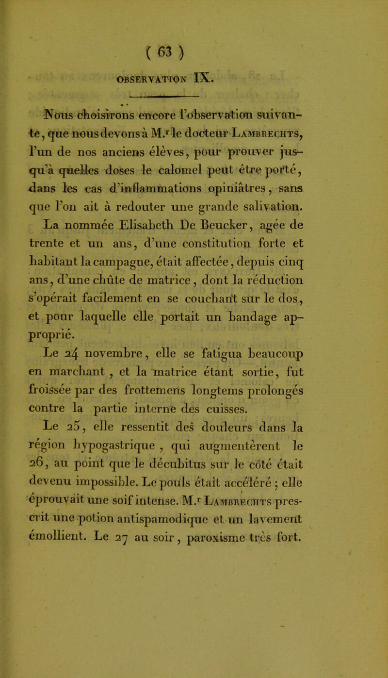 OBSERVATION IX. Nous ohoisiTons encore l’observation suivan- te, que nous devons à le dooteür Lambrechts, l’im de nos anciens élèves, pour prouver jus- qu’à quelles doses le calomel peut être porté, dans les cas d’inflammations opiniâtres, sans que l’on ait à redouter une grande salivation. La nommée ElisabeÜi De Beucker, âgée de trente et un ans, d’une constitution forte et habitant la campagne, était aflectée, depuis cinq ans, d’une cliûte de matrice, dont la réduction s’opérait facilement en se couchant sur le dos, et pour laquelle elle portait un bandage ap- proprié. Le 24 novembre, elle se fatigua beaucoup en marchant , et la matrice étant sortie, fut froissée par des frottemens longtems prolongés contre la partie interne des cuisses. Le 20, elle ressentit des douleurs dans la région hypogastrique , qui augmentèrent le 26, au point que le décubitus sur le côté était devenu impossible. Le pouls élait accéléré ; elle éprouvait une soif intense. M.* Lambrechts pres- crit une potion antispamodirpic et un lavement émollient. Le 27 au soir, pax’oxisme très fort.