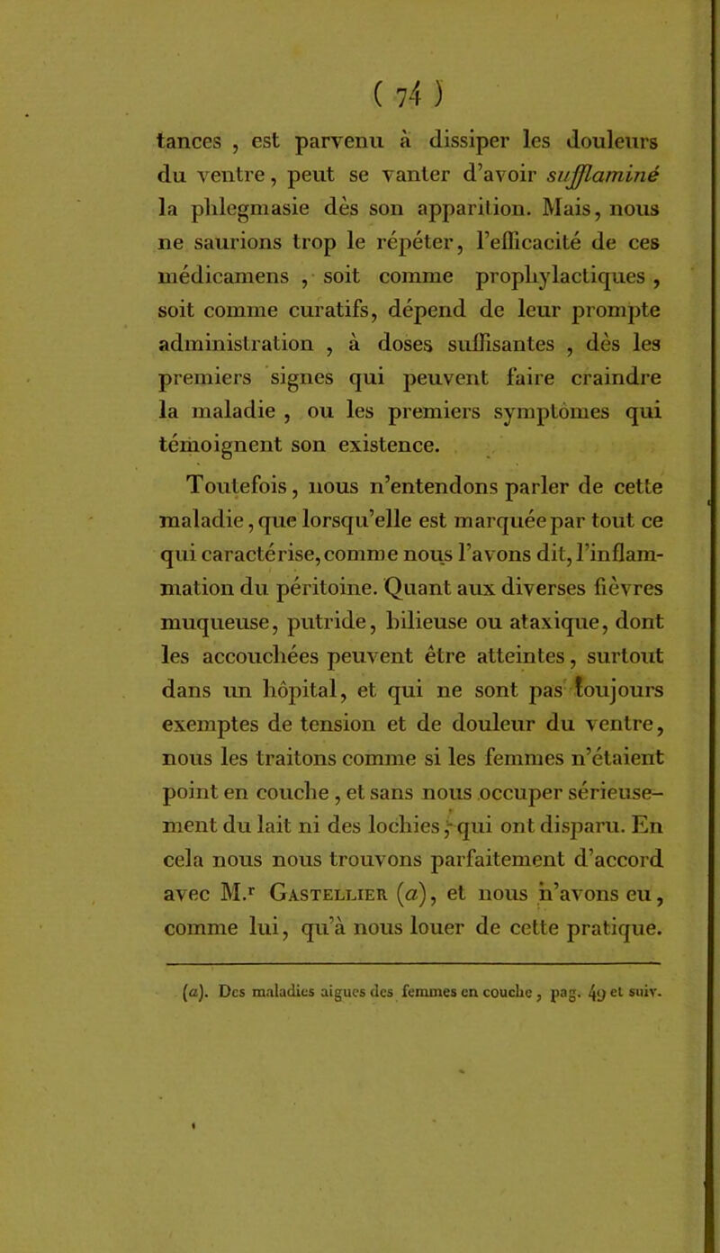 tances , est parvenu à dissiper les douleurs du ventre, peut se vanter d’avoir sujjlaminé la plilegmasie dès son apparition. Mais, nous ne saurions trop le répéter, l’efficacité de ces médicaniens , soit comme prophylactiques , soit comme curatifs, dépend de leur prompte administration , à doses suffisantes , dès les premiers signes qui peuvent faire craindre la maladie , ou les premiers symptômes qui téiiioignent son existence. Toutefois, nous n’entendons parler de cette maladie, que lorsqu’elle est marquée par tout ce qui caractérise,comme nous l’avons dit, l’inflam- mation du péritoine. Quant aux diverses fièvres muqueuse, putride, bilieuse ou ataxique, dont les accouchées peuvent être atteintes, surtout dans un hôpital, et qui ne sont pas' toujours exemptes de tension et de douleur du ventre, nous les traitons comme si les femmes n’étaient point en couche, et sans nous occuper sérieuse- ment du lait ni des lochies qui ont disparu. En cela nous nous trouvons parfaitement d’accord avec M.’^ Gasteluer [a), et nous h’avons eu, comme lui, qu’à nous louer de cette pratique. (<z). Des maladies aigues des femmes en couche, pag. 49 U suiv.