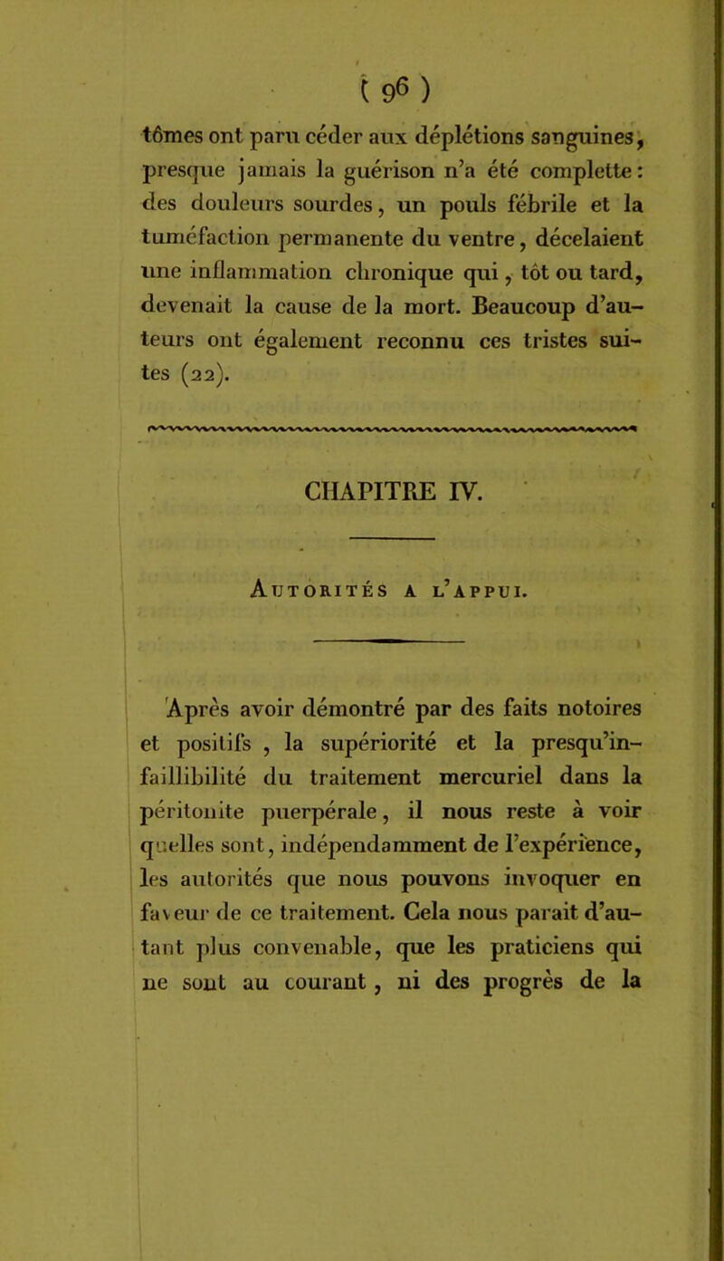 tômes ont paru céder aux déplétions sanguines, presque jamais la guérison n’a été complette: des douleurs sourdes, un pouls fébrile et la tuméfaction permanente du ventre, décelaient une inflammation chronique qui, tôt ou tard, devenait la cause de la mort. Beaucoup d’au- teurs ont également reconnu ces tristes sui- tes (22). CHAPITRE IV. Autorités a l’appui. Après avoir démontré par des faits notoires et positifs , la supériorité et la presqu’in- faillibilité du traitement mercuriel dans la péritonite puerpérale, il nous reste à voir quelles sont, indépendamment de l’expérience, les autorités que nous pouvons invoquer en faveur de ce traitement. Cela nous parait d’au- tant plus convenable, que les praticiens qui ne sont au courant, ni des progrès de la