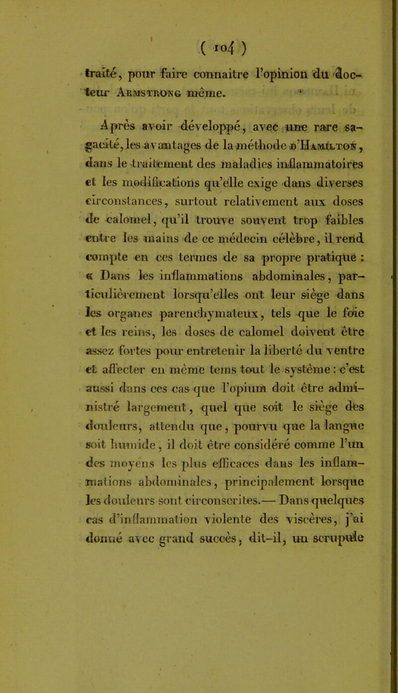 I ( io4 ) traité, pour faire coimaitre ropinion du âoc- teur Armstrong même. *' ’i Après avoir développé, avec une rare «a- gackéjles avmatages de laméthode ©’HAMitTOSî, dans le traibement des maladies inüammàtoires et les nrodifications qu’elle exige dans diverses circonstances, surtout relativement aux doses de calomel, qu’il trouve souvent trop faibles entre les mains de ce médecin célèbre, il rend compte en ces termes de sa propre pratique : « Dans les inflammations abdominales, par- liculièrernent lorsqu’elles ont leur siège dans les organes parenchymateux, tels que le foie et les reins, les doses de calomel doivent être assez fortes pour entretenir la liberté du ventre et affecter en même teins tout le système : c’est - aussi dans ces cas que l’opium doit être admi- nistré largement, quel que soit le siège des douleurs, attendu que, pourvu que la langue soit humide, il doit être considéré comme l’un des moyens les plus efficaces dans les inflam- mations abdominales, principalement lorsque les douleurs sont circonscrites.— Dans quelques cas d’inflammation violente des viscères, j’ai donné avec grand succès, dit-il, uu scrupide