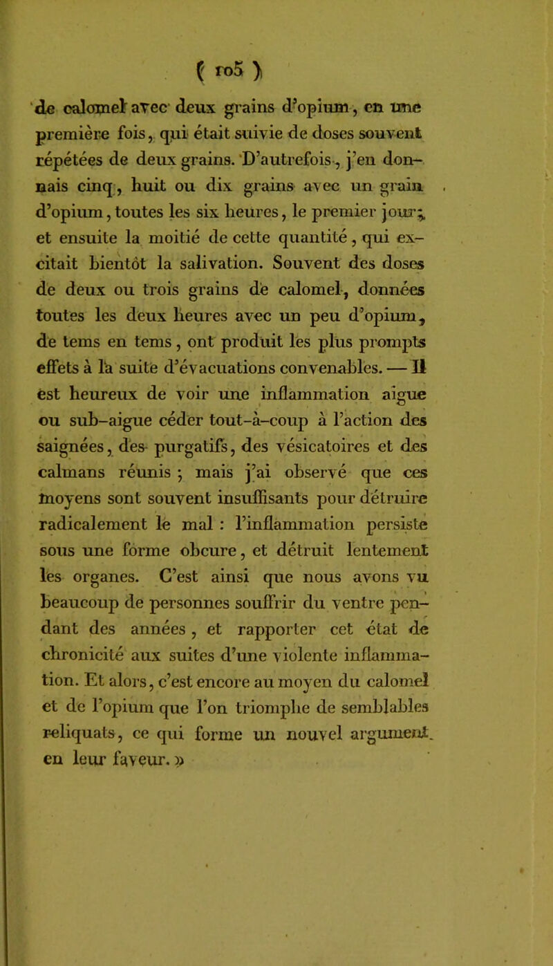 ( n>5 > ‘de calomeï arec’ deux grains d’opium, en ime première foisqui était suivie de doses souvent répétées de deux grains.‘D’autrefois-, j’en don- nais cinq, huit ou dix grains avec un grain . d’opium,toutes les six heures, le premier jour;, et ensuite la moitié de cette quantité, qui ex- citait bientôt la salivation. Souvent des doses de deux ou trois grains dé calomel-, données toutes les deux heures avec un peu d’opium, de lems en tems, ont produit les plus prompts effets à la suite d’évacuations convenables. — II est heureux de voir une inflammation aigue ou suh-aigue céder tout-à-coup à l’action des saignées, des- purgatifs, des vésicatoires et des caïmans réunis ; mais j’ai observé que ces moyens sont souvent insulïisants pour détruire radicalement le mal : l’inflammation persiste sous une forme obeure, et détruit lentement les organes. C’est ainsi que nous avons vu beaucoup de personnes souffrir du ventre pen- dant des années, et rapporter cet état de chronicité aux suites d’une violente inflamma- tion. Et alors, c’est encore au moyen du calomel et de l’opium que l’on triomphe de semblables reliquats, ce qui forme lUi nouvel aigumeni. en leur faveur. »