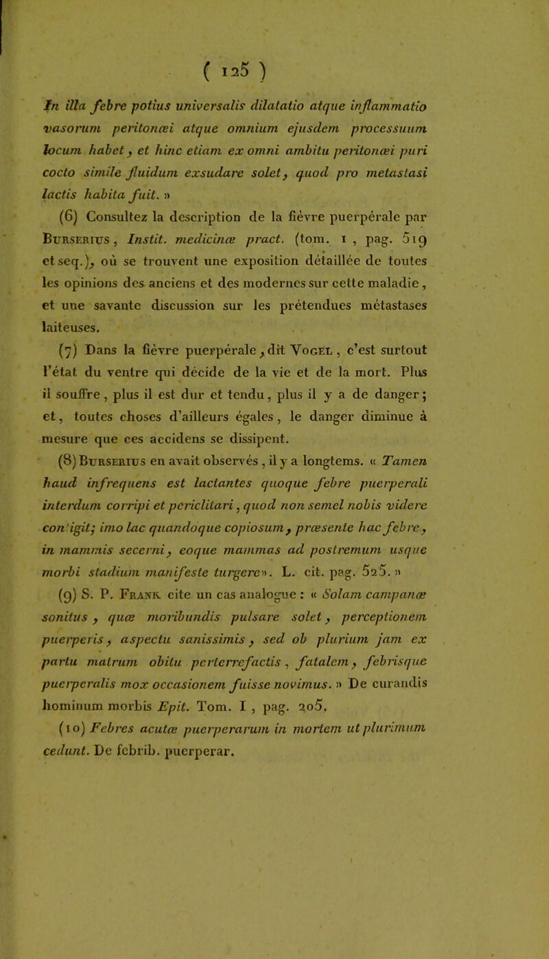 In ilia fehre potius univcrsalis dilatatio atqiie injlammatio vasoriim peritoncei atque omnium ejusdem pwcessuum locum habet, et hinc etiam ex omni ambitu peritonœi puri cocto simile Jluidum exsudare soletf quod pro metastasi lactis habita fuit. » (6) Consultez la description de la fièvre puerpérale par Burseriüs , Instit. medicinœ pract. (tom. i , pag. 619 etseq.)^ où se trouvent une exposition détaillée de toutes les opinions des anciens et des modernes sur cette maladie, et une savante discussion sur les prétendues métastases laiteuses. (7) Dans la fièvre puerpérale ^ dit Vogel , c’est surtout l’état du ventre qui décide de la vie et de la mort. Plus il souffre, plus il est dur et tendu, plus il y a de danger ; et, toutes choses d’ailleurs égales, le danger diminue à mesure que ces accidens se dissipent. (8) Eurserius en avait observés , il y a longtems. « Tamen haud infrequens est lactantes quoque febre piierperali interdum corripi et pcriclilari, quod non semel nobis viderc con'igit; imo lac quandoque copiosum^ præsente hac febre^ in mammis secerni, eoque mammas ad postremum usqiie morbi stadium manifeste turgere». L. cit, pag. 5a5. » (9) S. P. Frank, cite un cas analogue : « Solam campanæ sonitus ) quee monbundis pulsare solet ^ perceptionem piterperis f aspectu sanissimis ^ sed ob plurium jam ex partu malrum obitu perlerrefactis , fatalem, febrisque pucrpcralis mox occasionem fuisse novimus. » De curaiidis hominum morbis Epit. Tom. I , pag. 2o5. ( I o) Febres acutee puerperarum in mortem ut plurlmum cédant. De febrib. puerperar.