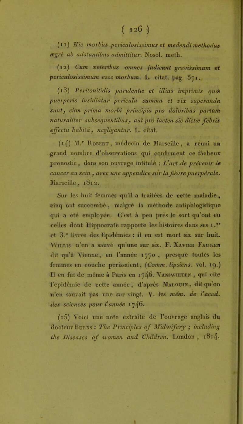(11) Hic moj’bus jiericulosissimus et medendi methodus eegrè ab adslanlibns adniittilur. Nosol. meth. (12) Cum veleribus omnes judicunt gravissimum et periculosissimum esse morbum. L. citât, pag. 5'ji. (13) Peritonitidis purulentœ et illius itnprimis quàs pueiperis insidialur pcricula summa et vix superanda suiit} chm prima morbi principia pro doloribus parlfirfi naturaliler subsequentibus ^ auï pro lactea sic dictes feh ris effeclii habilàf ncgVigantiir. L. citât. (14) M.' Robert, mcdccin de Marseille, a réuni un grand nombre d’observations qui confirment ce fâcheux pronostic, dans son ouvrage intitulé : L’art de prévenir le cancer au sein , avec une appendice sur la Jièvre puerpérale. Marseille, 1812. Sur les huit femmes qu’il a traitées de cette maladie, cinq ont succombé , malgré la méthode antiphlogistique qui a été employée. C’est à peu prés le sort qu’ont eu celles dont Hippocrate rapporte les histoires dans ses i.*' et 3.” livres des Epidémies : il en est mort six sur huit, NVielis n’en a sauvé qu’une sur six. F. Xavier Faurew dit qu’à Vienne, en l’année 1770 , presque toutes les femmes en couche périssaient, [Comm. lipsiens. vol. 19.) Il en fut de même à Paris en 1746. Vansvvieten , qui cite l’épidémie de cette année, d’après Malouin , dit qu’on n’en sauvait pas une sur vingt. V. les mém. de l’acud. des sciences pour Vannée 1746. (15) Voici une note extraite de l’ouvrage anglais du docteur Burns : 2'hc Principles of Midwifery ; including ihe Diseuses of women and Cltildren. London , i8i4-