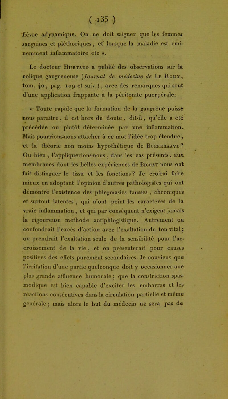 ( >35 ) fièvre atlynamique. On ne doit saigner que les femmes sanguines et pléthoriques, et' lorsque la maladie est émi- nemment inflammatoire etc ». Le docteur Hurtado a publié des observations sur la colique gangreneuse [Journal de médecine de Le Roux , tom. 40, pag. log et suiv.), avec des remarques qui sont d’une application frappante à la péritonite puerpérale; « Toute rapide que la formation de la gangrène puisse nous paraitre, il est hors de doute , dit-il, qu’elle a été précédée ou plutôt déterminée par une inflammation- Mais pourrions-nous attacher à ce mot l’idée trop étendue, ■et la théorie non moins hypothétique de Boerruaave? Ou bien , l’appliquerions-nous , dans les cas présents, aux membranes dont les belles expériences de Bichat nous ont fait distinguer le tissu et les fonctions ? Je croirai faire mieux en adoptant l’opinion d’autres pathologistes qui ont démontré l’existence des phlegmasics fausses , chroniques et surtout latentes , qui n’ont point les caractères de la vraie inflammation, et qui par conséquent n’exigent jamais la rigoureuse méthode antiphlogistique. Autrement ou confondrait l’excès d’action avec l’exaltation du ton vital; on prendrait l’exaltation seule de la sensibilité pour l’ac- croissement de la vie, et on présenterait pour causes positives des effets purement secondaires. Je conviens que l’irritation d’une partie quelconque doit y occasionner une plus grande aflluence humorale ; que la constriction spas- modique est bien capable d’exciter les embarras et les réactions consécutives dans la circulation partielle et même générale ; mais alors le but du médecin ne sera pas de
