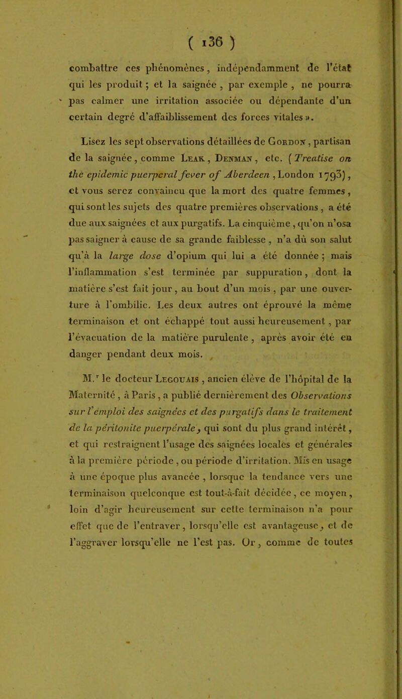 ( >36) combattre ces phénomènes, indépendamment de l’état qui les produit ; et la saignée , par exemple , ne pourra ' pas calmer une irritation associée ou dépendante d’un certain degré d’affaiblissement des forces vitales». Lisez les sept observations détaillées de Gokdoit , partisan de la saignée, comme Leak, Denman, etc. [Treatise on the épidémie puerpéral fever of Aberdeen , London 1793), et vous serez convaincu que la mort des quatre femmes, qui sont les sujets des quatre premières observations, a été due aux saignées et aux piu’gatifs. La cinquième, qu’on n’osa pas saigner à cause de sa grande faiblesse , n’a dù son salut qu’à la large dose d’opium qui lui a été donnée ; mais l’inflammation s’est terminée par suppuration, dont la matière s’est fait jour, au bout d’un mois , par une ouver- ture à l’ombilic. Les deux autres ont éprouvé la meme terminaison et ont échappé tout aussi heureusement, par l’évacuation de la matière purulente, après avoir été en danger pendant deux mois. M.' le docteur Legouais , ancien élève de l’hôpital de la Maternité, à Paris, a publié dernièrement des Observations sur Véniploi des saignées et des purgatifs dans le traitement de la péritonite puerpérale y qui sont du plus grand intérêt, et qui restraignent l’usage des saignées locales et générales à la première période, ou période d’irritation. Mis en usage à une époque plus avancée , lorsque la tendance vers une terminaison quelconque est tout-à-fait décidée, ce moyen, loin d’agir heureusement sur cette terminaison n’a pour effet que de l’entraver, lorsqu’elle est avantageuse^ et de l’aggraver lorsqu’elle ne l’est pas. Ur, comme de toutes