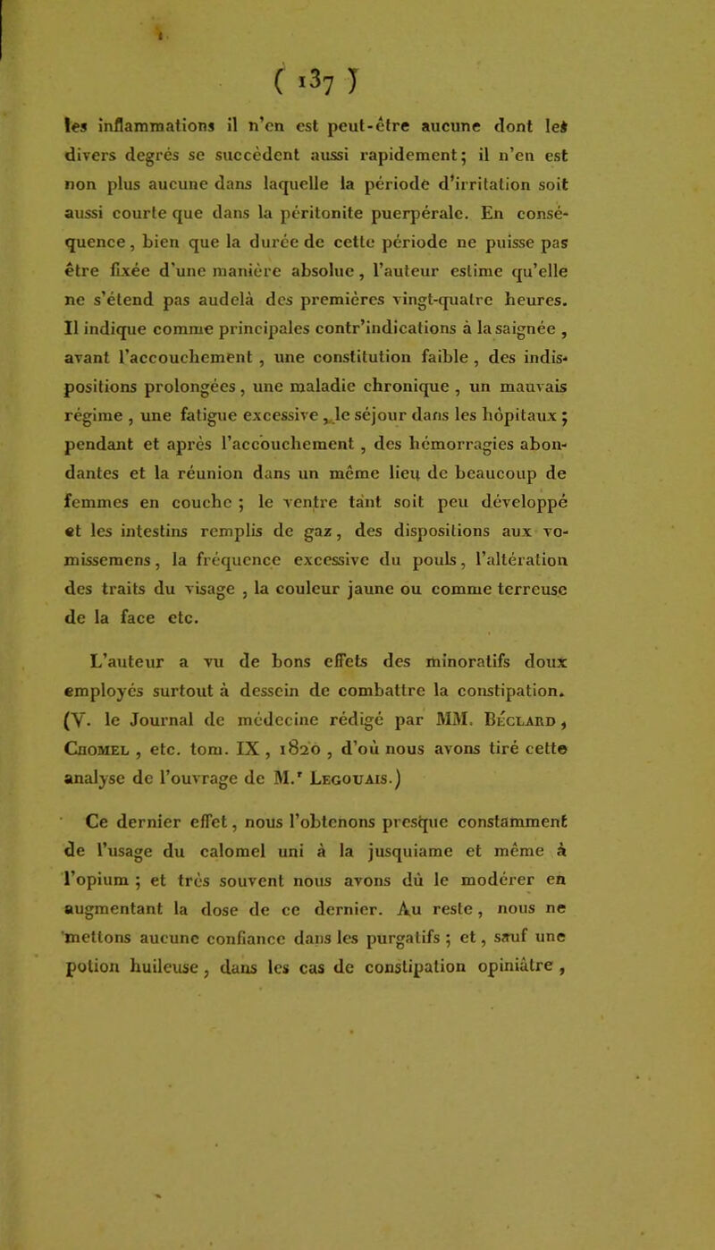 I ( <37 1 les inflammations il n’cn est peut-être aucune dont le* divers degrés se succèdent aussi rapidement; il n’en est non plus aucune dans laquelle la période d’irritation soit aussi courte que dans la péritonite puerpérale. En consé- quence, bien que la duree de cette période ne puisse pas être fixée d’une manière absolue, l’auteur estime qu’elle ne s’étend pas audelà des premières vingt-quatre heures. Il indique comme principales contr’indications à la saignée , avant l’accouchement, une constitution faible, des indis- positions prolongées , une maladie chronique , un mauvais régime , une fatigue excessive „.le séjour dans les hôpitaux ; pendant et après l’accouchement, des hémorragies abon- dantes et la réunion dans un même lieu de beaucoup de femmes en couche ; le ventre tant soit peu développé «t les intestins remplis de gaz, des dispositions aux vo- missemens, la fréquence excessive du pouls, l’altération des traits du visage , la couleur jaune ou comme terreuse de la face etc. L’auteur a vu de bons effets des minoratifs doux employés surtout à dessein de combattre la constipation. (V. le Journal de médecine rédigé par MM. BÉclaro , CnoMEL , etc. tom. IX, 1820 , d’où nous avons tiré cette analyse de l’ouvrage de M.' Legouais.) ■ Ce dernier effet, nous l’obtenons presque constamment de l’usage du calomel uni à la jusquiame et même à l’opium ; et très souvent nous avons dû le modérer en augmentant la dose de ce dernier. Au reste, nous ne 'mettons aucune confiance dans les purgatifs ; et, sauf une potion huileuse, dans les cas de constipation opiniâtre ,