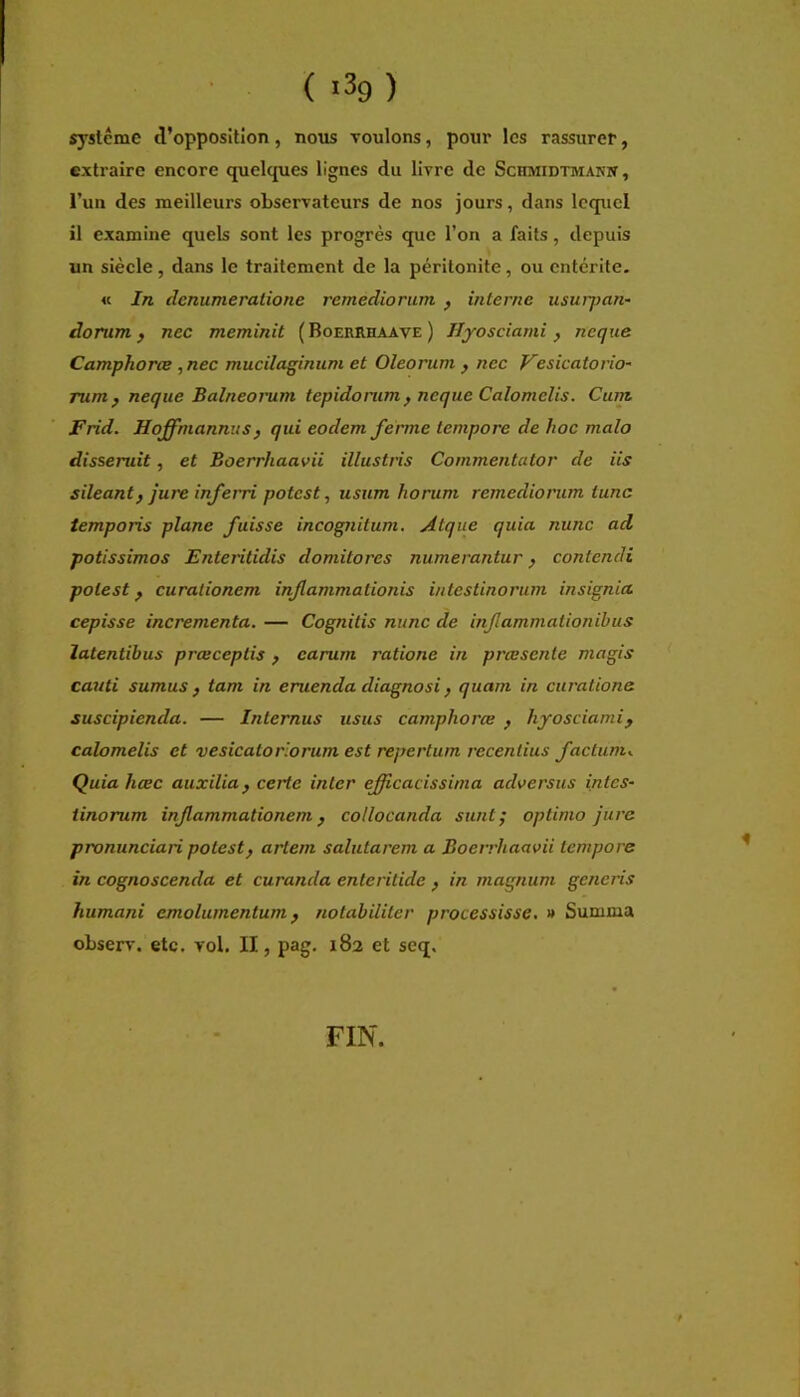 syslcmc d’opposition, nous voulons, pour les rassurer, extraire encore quelques lignes du livre de Schmidtmanw, l’un des meilleurs observateurs de nos jours, dans lequel il examine quels sont les progrès que l’on a faits, depuis un siècle, dans le traitement de la péritonite, ou entérite. « In dcnumeralione remediorum , interne usurpan- dorum } nec meminit ( Boerrhaave ) lijosciami , ncque Camphorce ,nec mucilaginum et Oleorum , nec Vesicatorio' rum^ neque Balneorum tepidorum^ neque Calomelis. Cum Frid. Hoffniannus, qui eodem ferme tempore de hoc malo disseruit, et Boerrhaavii illustris Commentator de iis sileant} jure inferri potest, usum horum remediorum tune temporis plane fuisse incognitum. Atque quia nunc ad potissimos Enteritidis domitores numerantur, contendi potest f curationem infammationis intestinorum insignia cepisse incrementa. — Cognitis nunc de infammationibus latentibus prœceptis f carum ratione in prœscnte magis cauti sumus } tam in eruenda diagnosi, quam in curatione suscipienda. — Internus usus camphorce f hyosciamif calomelis et vesicatorlorum est repertum receniius factum.^ Quia hœc auxilia^ certe inter efficacissima adversus intes- tinorum infammationem, collocanda sunt; optimo jure pronunciari potest^ artem salutarem a Boerrhaavii tempore in cognoscenda et curancla enteritide , in magnum generis humani emolumentum ^ notabiliter processisse. » Summa observ. etc. vol. II, pag. 182 et scq. FIN.