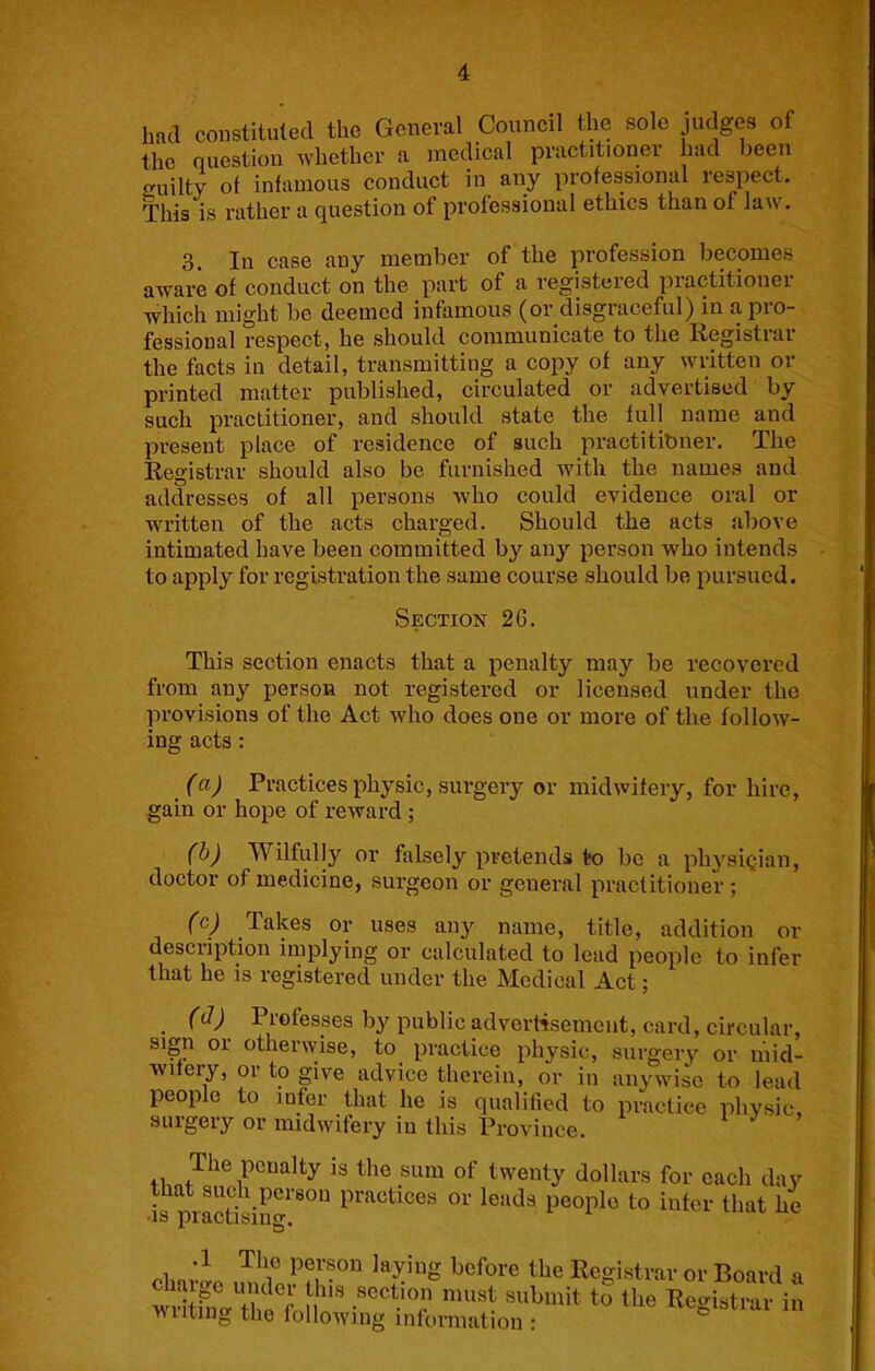 had constituted the General Council the sole judges of the question whether a medical practitioner had been uilty of infamous conduct in any professional respect. This is rather a question of professional ethics than of law. 3. In case any member of the profession becomes aware of conduct on the part of a registered practitioner which might be deemed infamous (or disgraceful) in a pro- fessional respect, he should communicate to the Registrar the facts in detail, transmitting a copy of any written or printed matter published, circulated or advertised by such practitioner, and should state the full name and present place of residence of such practitibner. The Registrar should also be furnished with the names and addresses of all persons who could evidence oral or written of the acts charged. Should the acts above intimated have been committed by any person who intends to apply for registration the same course should be pursued. Section 2G. This section enacts that a penalty may be recovered from any person not registered or licensed under the provisions of the Act who does one or more of the follow- ing acts: (a) Practices physic, surgery or midwitery, for hire, gain or hope of reward ; (h) Wilfully or falsely pretends to be a physlqian, doctor of medicine, surgeon or general practitioner ; (c) Takes or uses any name, title, addition or description implying or calculated to lead people to infer that he is registered under the Medical Act; (d) Professes by public adverrtsement, card, circular, sign or otherwise, to practice physic, surgery or mid- wifery, or to give advice therein, or in anywise to lead people to infer that he is qualified to practice physic surgery or midwifery in this Province. i J > 41, is the sum of twenty dollars for each day that such person practices or leads people to infer that he •IS practising, i before the Registrar or Board i willrna'ir n’’ Registrar ii wilting the following information :
