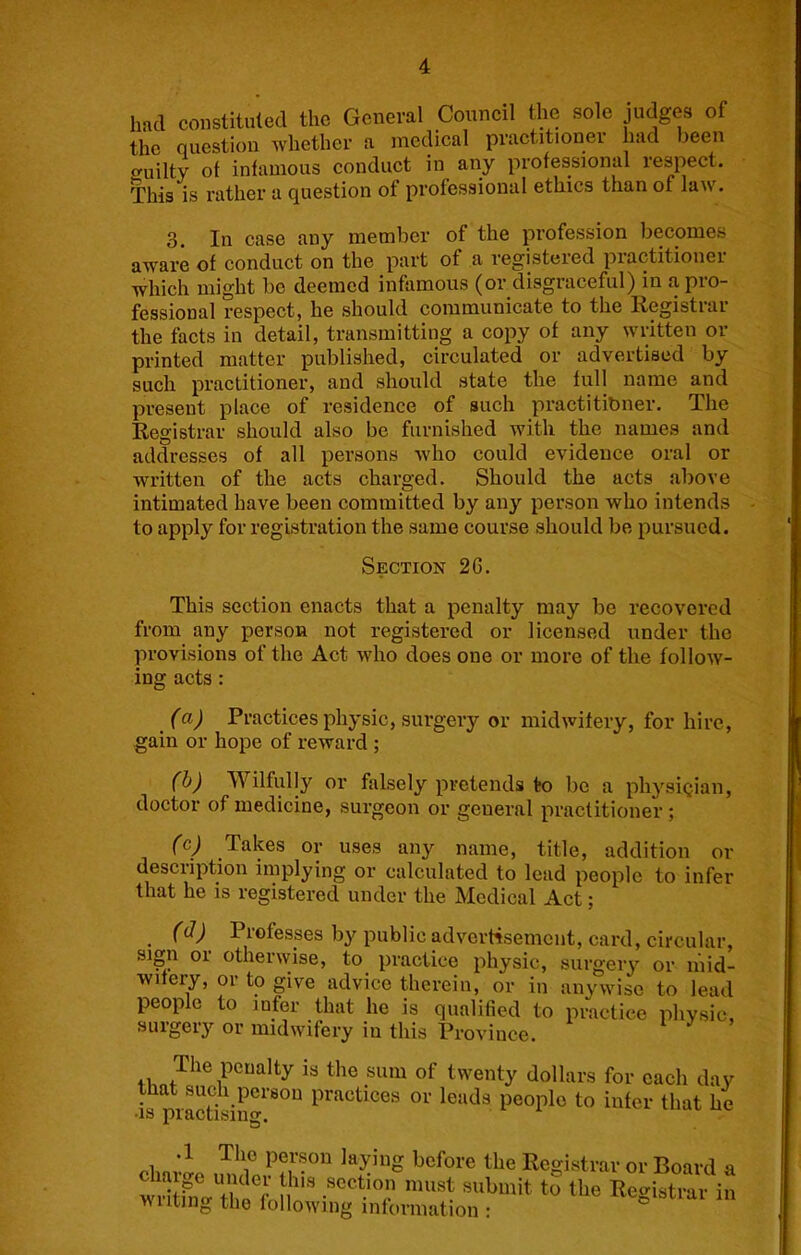had constituted the General Council the sole judges of the question whether a medical practitioner had been uilty of infamous conduct in any professional respect. This is rather a question of professional ethics than of law. 3. In case any member of the profession becomes aware of conduct on the part of a registered practitioner which might be deemed infamous (or disgraceful) in a pro- fessional respect, he should communicate to the Registrar the facts in detail, transmitting a copy of any written or printed matter published, circulated or advertised by such practitioner, and should state the full name and present place of residence of such practitibner. The Registrar should also be furnished with the names and addresses of all persons who could evidence oral or written of the acts charged. Should the acts above intimated have been committed by any person who intends to apply for registration the same course should be pursued. Section 2G. This section enacts that a penalty may be recovered from any person not registered or licensed under the provisions of the Act who does one or more of the follow- ing acts: (a) Practices physic, surgery or midwitery, for hire, gain or hope of reward ; (h) Wilfully or falsely pretends to be a physlqian, doctor of medicine, surgeon or general practitioner ; (c) Takes or uses any name, title, addition or description implying or calculated to lead people to infer that he is registered under the Medical Act; (d) Professes by public adverrtsement, card, circular, sign or otherwise, to practice physic, surgery or mid- wifery, or to give advice therein, or in anywise to lead people to infer that he is qualified to practice physic surgery or midwifery in this Province. i J > 41, is the sum of twenty dollars for each day that such person practices or leads people to infer that he •IS practising, i before the Registrar or Board i willrna'ir n’’ Registrar ii wilting the following information :