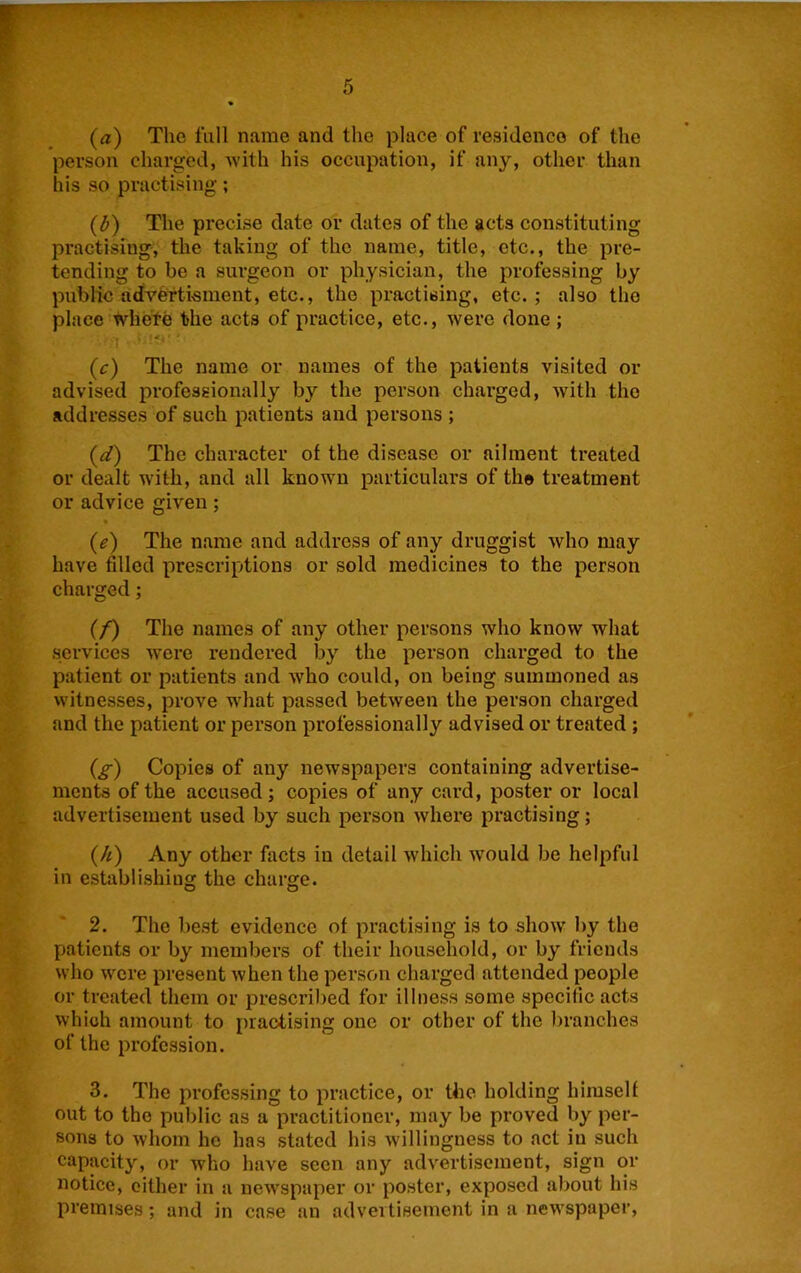 (a) The fall name and the place of residence of the person charged, with his occupation, if any, other than his so practising; (l>) The precise date or dates of the acts constituting practising, the taking of the name, title, etc., the pre- tending to be a surgeon or physician, the professing by public adveftisment, etc., the practising, etc.; also the place wheYe the acts of practice, etc., were done; ■I ■ '■*' (c) The name or names of the patients visited or advised professionally by the person charged, with the addresses of such patients and persons ; (d) The character of the disease or ailment treated or dealt with, and all known particulars of th® treatment or advice given; (e) The name and address of any druggist who may have filled prescriptions or sold medicines to the person charged; (/) The names of any other persons who know what services w’ere rendered by the person charged to the patient or patients and who could, on being summoned as witnesses, prove wdiat passed between the person charged and the patient or person professionally advised or treated ; (^) Copies of any newspapers containing advertise- ments of the accused; copies of any card, poster or local advertisement used by such person where practising; (/i) Any other facts in detail which would be helpful in establishing the charge. 2. The best evidence of practising is to show by the patients or by members of their household, or by friends who were present when the person charged attended people or treated them or prescribed for illness some specific acts which amount to practising one or other of the branches of the profession. 3. The professing to practice, or the holding himself out to the public as a practitioner, may be proved by per- sons to whom he has stated his willingness to act in such capacity, or who have seen any advertisement, sign or notice, either in a newspaper or poster, exposed about his premises; and in case an advertisement in a newspaper.