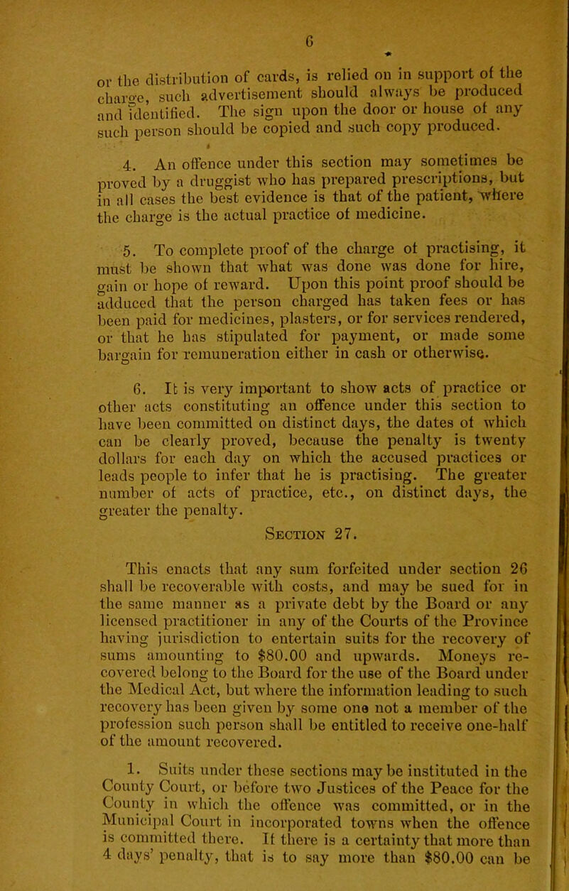 G or the distribution of cards, is relied on in support of the charoe, such advertisement should always be produced and fdentified. The sign upon the door or house of any such person should be copied and such copy produced. 4. An offence under this section may sometimes be proved by a druggist who has prepared prescriptions, but in all cases the best evidence is that of the patient, 'where the charge is the actual practice of medicine. 5. To complete proof of the charge of practising, it must be shown that what was done was done for hire, o-ain or hope of reward. Upon this point proof should be adduced that the person charged has taken fees or has been paid for medicines, plasters, or for services rendered, or that he has stipulated for payment, or made some bargain for remuneration either in cash or otherwise. 6. It is very imjiortant to show acts of practice or other acts constituting an offence under this section to have been committed on distinct days, the dates of which can be clearly proved, because the penalty is twenty dollars for each day on which the accused practices or leads people to infer that he is practising. The greater number of acts of practice, etc., on distinct days, the greater the penalty. Section 27. This enacts that any sum forfeited under section 2G shall be recoverable with costs, and may be sued for in the same manner as a private debt by the Board or any licensed practitioner in any of the Courts of the Province having jurisdiction to entertain suits for the I'ecovery of sums amounting to $80.00 and upwards. Moneys re- covered belong to the Board for the use of the Board under the Medical Act, but where the information leading to such recovery has been given by some one not a member of the profession such person shall be entitled to receive one-half of the amount recovered. 1. Suits under these sections may be instituted in the County Court, or before two Justices of the Peace for the County in which the offence was committed, or in the Municipal Court in incorporated towns when the offence is committed there. If there is a certainty that more than