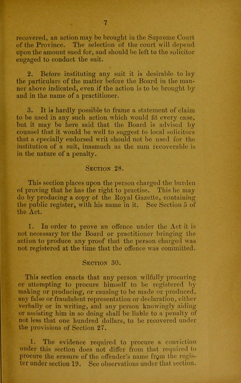 recovered, an action may be brought in the Supreme Court of the Province. The selection of the court will depend upon the amount sued for, aud should be left to the solicitor engaged to conduct the suit. 2. Before instituting any suit it is desirable to lay the particulars of the matter before the Board in the man- ner above indicated, even if the action is to be brought by and in the name of a practitioner. 3. It is hardly possible to frame a statement of claim to be used in any such action which would fit every case, but it may be here said that the Board is advised by counsel that it would be well to suggest to local solicitors that a cpecially endorsed writ should not be used for the institution of a suit, inasmuch as the sum recoverable is in the nature of a penalty. Section 28. This section places upon the person charged the burden of proving that he has the right to practise. This he may do by producing a copy of the Royal Gazette, containing the public register, with his name in it. See Section 5 of the Act. 1. In order to prove an oftence under the Act it is not necessary tor the Board or practitioner bringing the action to produce any proof that the person charged was not registered at the time that the offence was committed. Section 30. This section enacts that any person wilfully procuring or attempting to procure himself to be registered by making or producing, or causing to be made or i>roduced, any false or fraudulent representation or declaration, either verbally or in writing, and any person knowingly aiding or assisting him in so doing shall be liable to a penalty of not less that one hundred dollars, to bo recovered under the provisions of Section 27. 1. The evidence required to procure a conviction under this section does not differ from that required to procure the erasure of the offender’s name frgin the regis- ter under section 19. Sec observations under that section.