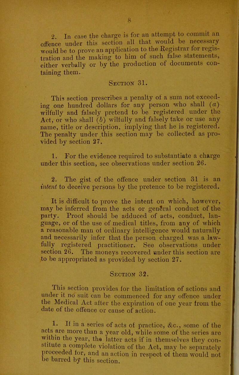 2 In case the charge is for an attempt to commit an offence under this section all that would be necessary would be to prove an application to the Registrar for regis- tration and the making to him of such false statements, either verbally or by the production of documents con- taining them. Section 31. This section prescribes a penalty of a sum not exceed- ing one hundred dollars for any person who shall (a) wilfully and falsely pretend to be registered under the Act, or who shall (b) wilfully and falsely take or use any name, title or description, implying that he is registered. The penalty under this section may be collected as pro- vided by section 27. 1. For the evidence required to substantiate a charge under this section, see observations under section 26. 2. The gist of the offence under section 31 is an intent to deceive persons by the pretence to be registered. It is difficult to prove the intent on which, however, may be inferred from the acts or genSral conduct of the party. Proof should be adduced of acts, conduct, lan- guage, or of the use of medical titles, from any of Avhich a reasonable man of ordinary intelligence would naturally and necessarily infer that the person charged was a law- fully registered practitioner. See observations under section 26. The moneys recovered under this section are to be appropriated as provided by section 27. Section 32. This section provides for the limitation of actions and under it no' suit can be commenced for any offence under the Medical Act after the expiration of one year from the date of the offence or cause of action. 1. If in a series of acts of practice, &c., some of the acts are more than a year old, while some of the series are within the year, the latter acts if in themselves they con- stitute a complete violation of the Act, may be separately proceeded for, and an action in respect of them would not be barred by this section.