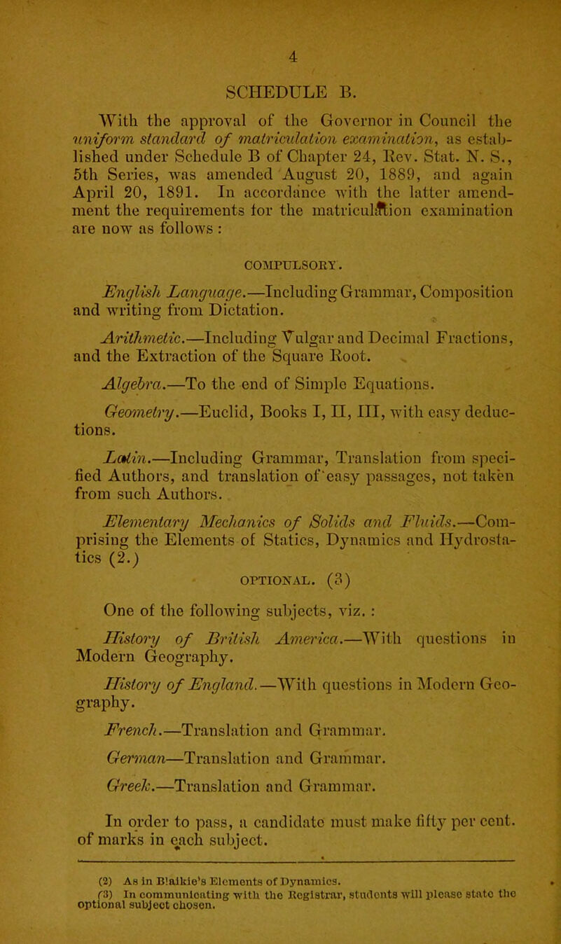 SCHEDULE B. With the approval of the Governor in Council the uniform standard of mairimlation examination, as estab- lished under Schedule B of Chapter 24, llev. Stat. N. S., 5th Series, was amended August 20, 1889, and again April 20, 1891. In accordance with the latter amend- ment the requirements tor the matriculftion examination are now as follows : COMPULSOEY. English Language.—Including Grammar, Composition and writing from Dictation. Arithmetic.—Including Vulgar and Decimal Fractions, and the Extraction of the Square Root. Algebra.—To the end of Simple Equations. Geometry.—Euclid, Books I, II, III, with easy deduc- tions. LoUin.—Including Grammar, Translation from speci- fied Authors, and translation of’easy passages, not taken from such Authors. Elementary Mechanics of Solids and Fluids.—Com- prising the Elements of Statics, Dynamics and Hydrosta- tics (2.) OPTIONAL. (3) One of the following subjects, viz. : Ilistomy of British America.—With questions in Modern Geography. History of England.—With questions inlModcrn Geo- graphy. French.—Translation and Grammar. German—Translation and Grammar. Greeh.—Translation and Grammar. In order to pass, a candidate must make titty per cent, of marks in each subject. (2) As in B’oikie’s Elements of Dynamics. (3) In communionting ■with the Registrar, studonts will please state the optional subject chosen.