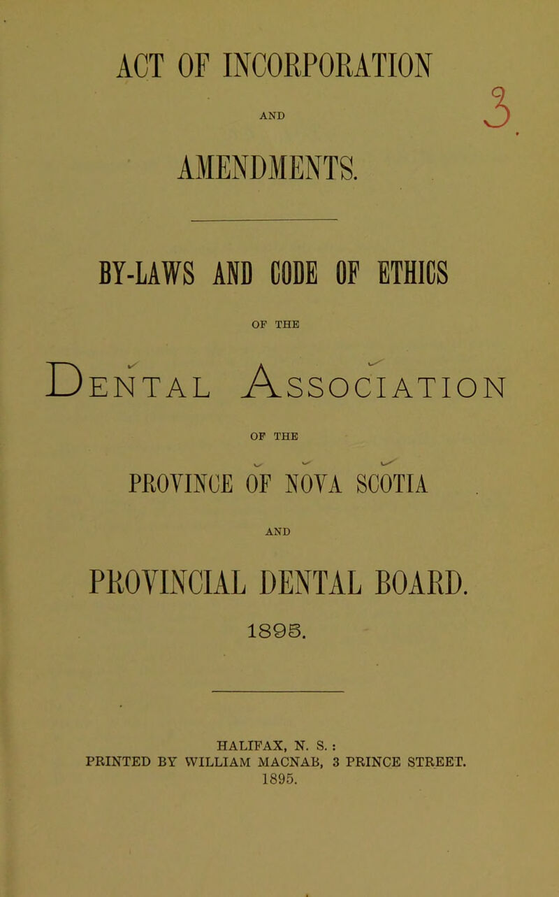 ACT OF INCORPORATION AND AMENDMENTS. BY-LAWS AND CODE OF ETHICS OF THE D ENTAL Association OP THE PROVINCE OF NOVA SCOTIA AND PROVINCIAL DENTAL BOARD. 1898. HALIFAX, N. S. : PRINTED BY WILLIAM MACNAB, 3 PRINCE STREET. 1895.