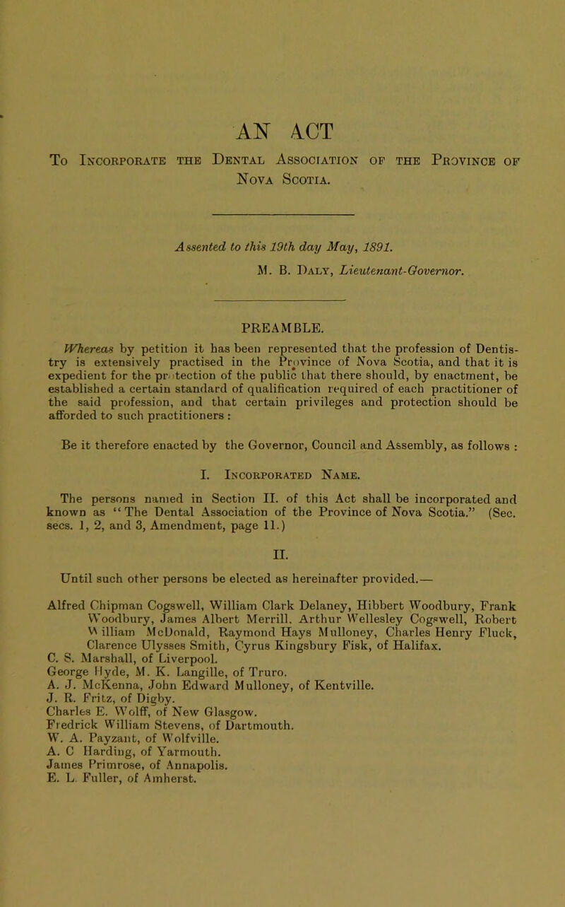 AN ACT To Incorporate the Dental Association op the Province of Nova Scotia. Asstnltd to this 19th day May, 1891. M. B. Daly, Lieutenant-Oovemor. PREAMBLE. Whereas by petition it has been represented that the profession of Dentis- try is extensively practised in the Province of Nova Scotia, and that it is expedient for the protection of the public that there should, by enactment, be established a certain standard of qualification required of each practitioner of the said profession, and that certain privileges and protection should be afforded to such practitioners : Be it therefore enacted by the Governor, Council and Assembly, as follows : I. Incorporated Name. The persons named in Section II. of this Act shall be incorporated and known as “ The Dental Association of the Province of Nova Scotia.” (Sec. secs. 1, 2, and 3, Amendment, page 11.) II. Until such other persons be elected as hereinafter provided.— Alfred Chipman Cogswell, William Clark Delaney, Hibbert Woodbury, Frank Woodbury, James Albert Merrill. Arthur Wellesley Cog.owell, Robert VA illiam .McDonald, Raymond Hays Mulloney, Charles Henry Fluck, Clarence Ulysses Smith, Cyrus Kingsbury Fisk, of Halifax. C. S. Marshall, of Liverpool. George Hyde, M. K. Langille, of Truro. A. J. McKenna, John Edward Mulloney, of Kentville. J. R. Fritz, of Digby. Charles E. Wolff, of New Glasgow. Fredrick VVilliam Stevens, of Dartmouth. W. A. Payzaiit, of Wolfville. A. C Harding, of Yarmouth. James Primrose, of .Annapolis. E. L Fuller, of Amherst.