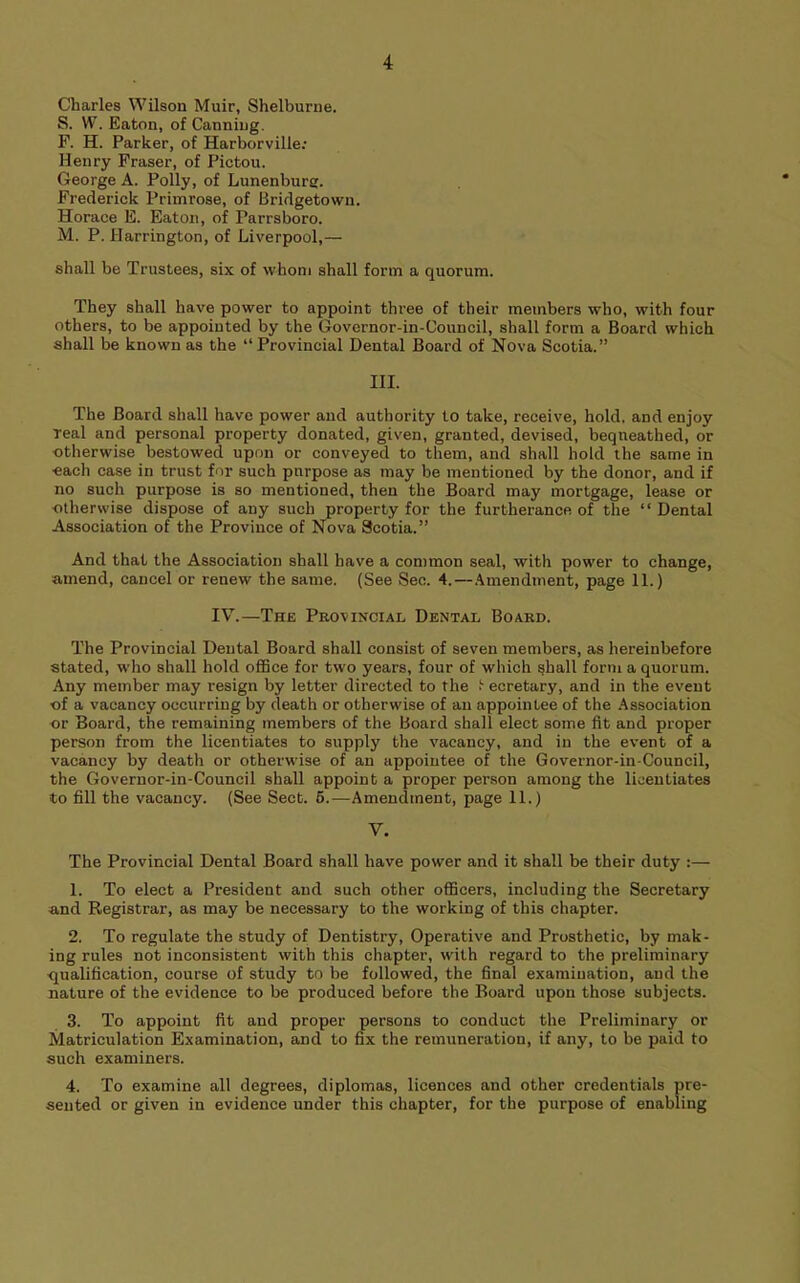 Charles Wilson Muir, Shelburne. S. W. Eaton, of Canning. F. H. Parker, of Harborville; Henry Fraser, of Pictou. George A. Polly, of Lunenburg. Frederick Primrose, of Bridgetown. Horace E. Eaton, of Parrsboro. M. P. Harrington, of Liverpool,— shall be Trustees, six of whom shall form a quorum. They shall have power to appoint three of their members who, with four others, to be appointed by the Govcrnor-in-Council, shall form a Board which shall be known as the “ Provincial Dental Board of Nova Scotia.” III. The Board shall have power and authority to take, receive, hold, and enjoy Teal and personal property donated, given, granted, devised, bequeathed, or otherwise bestowed upon or conveyed to them, and shall hold the same in each case in trust for such purpose as may be mentioned by the donor, and if no such purpose is so mentioned, then the Board may mortgage, lease or otherwise dispose of any such property for the furtherance of the “Dental Association of the Province of Nova Scotia.” And that the Association shall have a common seal, with power to change, amend, cancel or renew the same. (See Sec. 4.—.Amendment, page 11.) IV.—The Provincial Dental Board. The Provincial Dental Board shall consist of seven members, as hereinbefore stated, who shall hold oflBce for two years, four of which shall form a quorum. Any member may resign by letter directed to the t ecretary, and in the event ■of a vacancy occurring by death or otherwise of an appointee of the .Association or Board, the remaining members of the Board shall elect some fit and proper person from the licentiates to supply the vacancy, and in the event of a vacancy by death or otherwise of an appointee of the Governor-in-Council, the Governor-in-Council shall appoint a proper person among the licentiates to fill the vacancy. (See Sect. 6.—Amendment, page 11.) V. The Provincial Dental Board shall have power and it shall be their duty :— 1. To elect a President and such other officers, including the Secretary and Registrar, as may be necessary to the working of this chapter. 2. To regulate the study of Dentistry, Operative and Prosthetic, by mak- ing rules not inconsistent with this chapter, with regard to the preliminary ■qualification, course of study to be followed, the final examination, and the nature of the evidence to be produced before the Board upon those subjects. 3. To appoint fit and proper persons to conduct the Preliminary or Matriculation Examination, and to fix the remuneration, if any, to be paid to such examiners. 4. To examine all degrees, diplomas, licences and other credentials pre- sented or given in evidence under this chapter, for the purpose of enabling