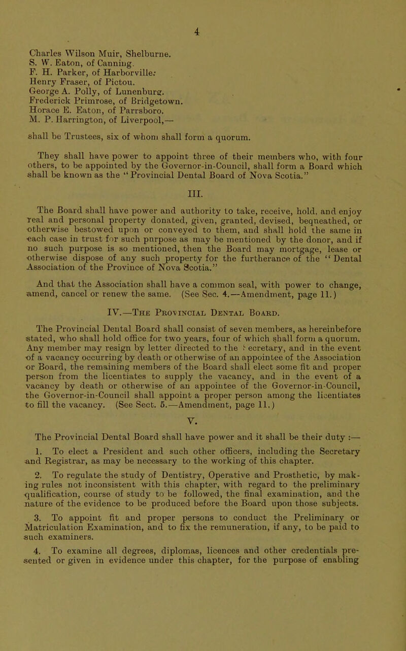 Charles Wilson Muir, Shelburne. S. W. Eaton, of Canning. F. H. Parker, of Harborville; Henry Fraser, of Pictou. George A. Polly, of Lunenburg. Frederick Primrose, of Bridgetown. Horace E. Eaton, of Parrsboro. M. P. Harrington, of Liverpool,— shall be Trustees, six of whom shall form a quorum. They shall have power to appoint three of their members who, with four others, to be appointed by the Govcrnor-in-Council, shall form a Board which shall be known as the “ Provincial Dental Board of Nova Scotia.” III. The Board shall have power and authority to take, receive, hold, and enjoy Teal and personal property donated, given, granted, devised, bequeathed, or otherwise bestowed upon or conveyed to them, and shall hold the same in each case in trust for such purpose as may be mentioned by the donor, and if no such purpose is so mentioned, then the Board may mortgage, lease or otherwise dispose of any such property for the furtherance of the “Dental Association of the Province of Nova Scotia.” And that the Association shall have a common seal, with power to change, amend, cancel or renew the same. (See Sec. 4.—.Amendment, page 11.) IV.—The Provincial Dental Board. The Provincial Dental Board shall consist of seven members, as hereinbefore stated, who shall hold oflBce for two years, four of which shall form a quorum. Any member may resign by letter directed to the t ecretary, and in the event ■of a vacancy occurring by death or otherwise of an appointee of the .Association or Board, the remaining members of the Board shall elect some fit and proper person from the licentiates to supply the vacancy, and in the event of a vacancy by death or otherwise of an appointee of the Governor-in-Council, the Governor-in-Council shall appoint a proper person among the licentiates to fill the vacancy. (See Sect. 6.—Amendment, page 11.) V. The Provincial Dental Board shall have power and it shall be their duty :— 1. To elect a President and such other officers, including the Secretary and Registrar, as may be necessary to the working of this chapter. 2. To regulate the study of Dentistry, Operative and Prosthetic, by mak- ing rules not inconsistent with this chapter, with regard to the preliminary ■qualification, course of study to be followed, the final examination, and the nature of the evidence to be produced before the Board upon those subjects. 3. To appoint fit and proper persons to conduct the Preliminary or Matriculation Examination, and to fix the remuneration, if any, to be paid to such examiners. 4. To examine all degrees, diplomas, licences and other credentials pre- sented or given in evidence under this chapter, for the purpose of enabling