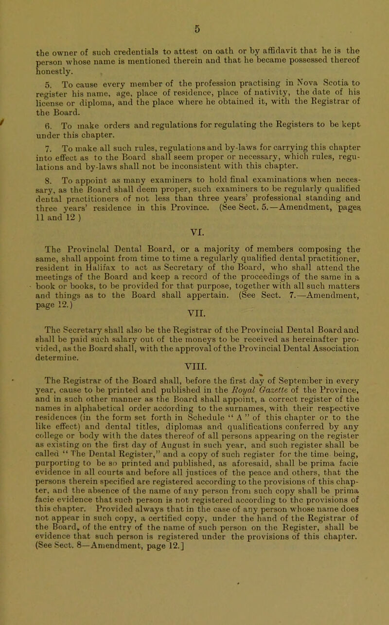 the owner of such credentials to attest on oath or by affidavit that he is the person whose name is mentioned therein and that he became possessed thereof honestly. 5. To cause every member of the profession practising in Nova Scotia to register his name, age, place of residence, place of nativity, the date of his license or diploma, and the place where he obtained it, with the Registrar of the Board. 6. To make orders and regulations for regulating the Registers to be kept under this chapter. 7. To make all such rules, regulations and by-laws for carrying this chapter into effect as to the Board shall seem proper or necessary, which rules, regu- lations and by-laws shall not be inconsistent with this chapter. 8. To appoint as many examiners to hold final examinations when neces- sary. as the Board shall deem proper, such examiners to be regularly qualified dental practitioners of not less than three years’ professional standing and three years’ residence in this Province. (See Sect. 5.—Amendment, pageq 11 and 12 ) VI. The Provincial Dental Board, or a majority of members composing the same, shall appoint from time to time a regularly qualified dental practitioner, resident in Halifax to act as Secretary of the Board, who shall attend the meetings of the Board and keep a record of the proceedings of the same in a book or books, to be provided for that purpose, together with all such matters and things as to the Board shall appertain. (See Sect. 7.—Amendment, page 12.) VII. The Secretary shall also be the Registrar of the Provincial Dental Board and shall be paid such salary out of the moneys to be received as hereinafter pro- vided, as the Board shall, with the approval of the Provincial Dental Association determine. VIII. The Registrar of the Board shall, before the first day of September in every year, cause to be printed and published in the Royal Gazette of the Province, and in such other manner as the Board shall appoint, a correct register of the names in alphabetical order according to the surnames, with their respective residences (in the form set forth in Schedule “ A ” of this chapter or to the like effect) and dental titles, diplomas and qualifications conferred by any college or body with the dates thereof of all persons appearing on the register as existing on the first day of August in such year, and such register shall be called “ The Dental Register,” and a copy of such register for the Lime being, purporting to be so printed and published, as aforesaid, shall be prima facie evidence in all courts and before all justices of the peace and others, that the persons therein specified are registered according to the provisions of this chap- ter, and the absence of the name of any person from such copy shall be prima facie evidence that such person is not registered according to the provisions of this chapter. Provided always that in the case of any person whose name does not appear in such copy, a certified copy, under the hand of the Registrar of the Board, of the entry of the name of such person on the Register, shall be evidence that such person is registered under the provisions of this chapter. (See Sect. 8—Amendment, page 12.]