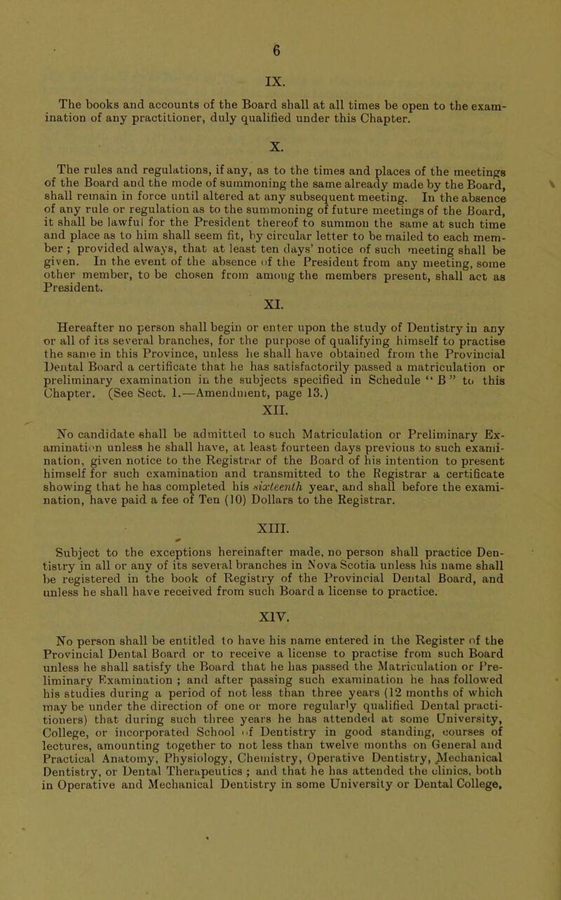 IX. The books and accounts of the Board shall at all times be open to the exam- ination of any practitioner, duly qualified under this Chapter. X. The rules and regulations, if any, as to the times and places of the meetings of the Board and the mode of summoning the same already made by the Board, ' shall remain in force until altered at any subsequent meeting. In the absence of any rule or regulation as to the summoning of future meetings of the Board, it shall be lawful for the President thereof to summon the same at such time and place as to him shall seem fit, by circular letter to be mailed to each mem- ber ; provided always, that at least ten clays’ notice of such meeting shall be given. In the event of the absence of the President from any meeting, some other member, to be cho.sen from among the members present, shall act as President. XI. Hereafter no person shall begin or enter upon the study of Dentistry in any or all of its several branches, for the purpose of qualifying himself to practise the same in this Province, unless he shall have obtained from the Provincial Dental Board a certificate that he has satisfactorily passed a matriculation or preliminary examination in the subjects specified in Schedule “B” to this Chapter. (See Sect. 1.—Amendment, page 13.) XII. No candidate shall be admitted to such Matriculation or Preliminary Ex- amination unless he shall have, at least fourteen days previous to such exami- nation, given notice to the Registrar of the Board of his intention to present himself for such examination and transmitted to the Registrar a certificate showing that he has completed his sixteenth year, and shall before the exami- nation, have paid a fee of Ten (10) Dollars to the Registrar. XIII. Subject to the exceptions hereinafter made, no person shall practice Den- tistry in all or any of its several branches in Nova Scotia unless his name shall be registered in the book of Registry of the Provincial Dental Board, and unless he shall have received from such Board a license to practice. XIV. No person shall be entitled to have his name entered in the Register of the Provincial Dental Board or to receive a license to practise from such Board unless he shall satisfy the Board that he has passed the Matriculation or Pre- liminary Examination ; and after passing such examination he has followed his studies during a period of not less than three years (12 months of which may be under the direction of one or more regularly qualified Dental practi- tioners) that during such three years he has attended at some University, College, or incorporated School nf Dentistry in good standing, courses of lectures, amounting together to not less than twelve months on General and Practical Anatomy, Physiology, Chemistry, Operative Dentistry, ^Mechanical Dentistry, or Dental Therapeutics ; and that he has attended the clinics, both in Operative and Mechanical Dentistry in some University or Dental College,