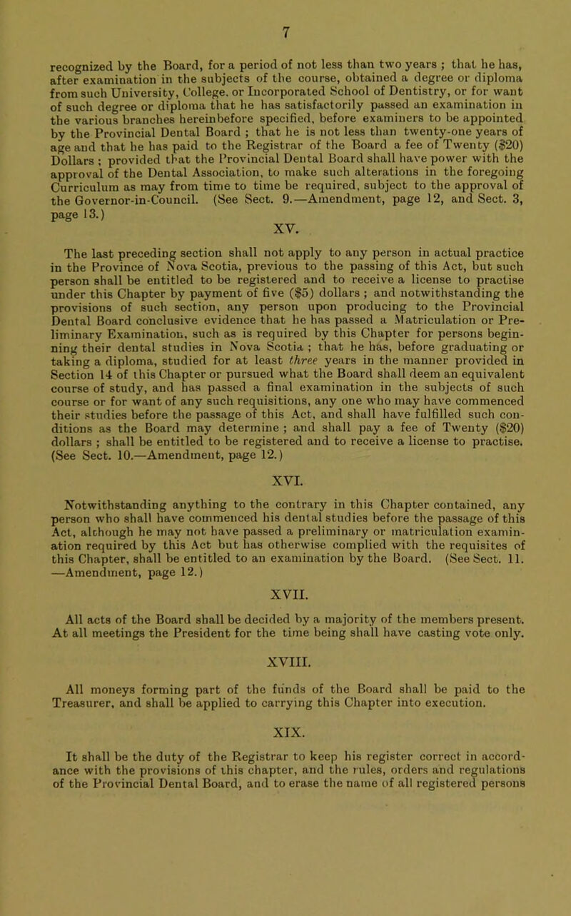 recognized by the Board, for a period of not less than two years ; that he has, after examination in the subjects of the course, obtained a degree or diploma from such University, College, or Incorporated School of Dentistry, or for want of such degree or diploma that he has satisfactorily passed an examination in the various branches hereinbefore specified, before examiners to be appointed by the Provincial Dental Board ; that he is not less than twenty-one years of age and that he has paid to the Registrar of the Board a fee of Twenty ($20) Dollars ; provided that the Provincial Dental Board shall have power with the approval of the Dental Association, to make such alterations in the foregoing Curriculum as may from time to time be required, subject to the approval of the Governor-in-Council. (See Sect. 9.—Amendment, page 12, and Sect. 3, page 13.) XV. The last preceding section shall not apply to any person in actual practice in the Province of Nova Scotia, previous to the passing of this Act, but such person shall be entitled to be registered and to receive a license to practise under this Chapter by payment of five ($5) dollars ; and notwithstanding the provisions of such section, any person upon producing to the Provincial Dental Board conclusive evidence that he has passed a .Matriculation or Pre- liminary Examination, such as is required by this Chapter for persons begin- ning their dental studies in Nova Scotia ; that he has, before graduating or taking a diploma, studied for at least three years in the manner provided in Section 14 of this Chapter or pursued what the Board shall deem an equivalent course of study, and has passed a final examination in the subjects of such course or for want of any such requisitions, any one who may have commenced their studies before the passage of this Act, and shall have fulfilled such con- ditions as the Board may determine ; and shall pay a fee of Twenty ($20) dollars ; shall be entitled to be registered and to receive a license to practise. (See Sect. 10.—Amendment, page 12.) XVI. Notwithstanding anything to the contrary in this Chapter contained, any person who shall have commenced his dental studies before the passage of this Act, although he may not have passed a preliminary or matriculation examin- ation required by this Act but has otherwise complied with the requisites of this Chapter, shall be entitled to an examination by the Board. (See Sect. 11. —Amendment, page 12.) XVII. All acts of the Board shall be decided by a majority of the members present. At all meetings the President for the time being shall have casting vote only. XVIII. All moneys forming part of the funds of the Board shall be paid to the Treasurer, and shall be applied to carrying this Chapter into execution. XIX. It shall be the duty of the Registrar to keep his register correct in accord- ance with the provisions of this chapter, and the rules, orders and regulations of the Provincial Dental Board, and to erase the name of all registered persons