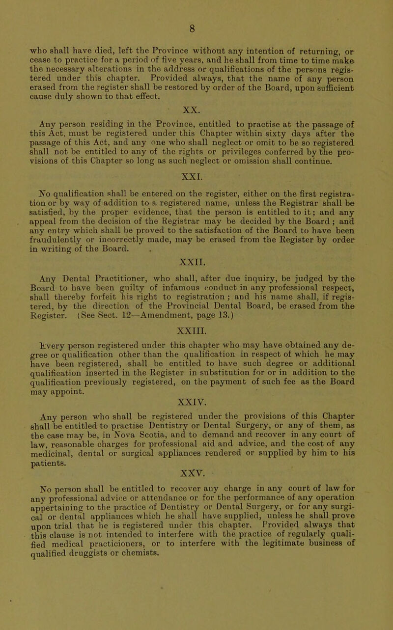 who shall have died, left the Province without any intention of returning, or cease to practice for a period of five years, and he shall from time to time make the necessary alterations in the address or qualifications of the persons regis- tered under this chapter. Provided always, that the name of any person erased from the register shall be restored by order of the Board, upon sufficient cause duly shown to that efifect. XX. Any person residing in the Province, entitled to practise at the passage of this Act. must be registered under this Chapter within sixty days after the passage of this Act, and any one who shall neglect or omit to be so registered shall not be entitled to any of the rights or privileges conferred by the pro- visions of this Chapter so long as such neglect or omission shall continue. XXL No qualification shall be entered on the register, either on the first registra- tion or by way of addition to a registered name, unless the Registrar shall be satisfied, by the proper evidence, that the person is entitled to it; and any appeal from the decision of the Kegistrar may be decided by the Board ; and any entry which shall be proved to the satisfaction of the Board to have been fraudulently or incorrectly made, may be erased from the Register by order in writing of the Board. XXII. Any Dental Practitioner, who shall, after due inquiry, be judged by the Board to have been guilty of infamous conduct in any professional respect, shall thereby forfeit his right to registration ; and his name shall, if regis- tered, by the direction of the Provincial Dental Board, be erased from the Register. (See Sect. 12—Amendment, page 13.) XXIII. Rvery person registered under this chapter who may have obtained any de- gree or qualification other than the qualification in respect of which he may have been registered, shall be entitled to have such degree or additional qualification inserted in the Register in substitution for or in addition to the qualification previously registered, on the payment of such fee as the Board may appoint. XXIV. Any person who shall be registered under the provisions of this Chapter shall be entitled to practise Dentistry or Dental Surgery, or any of them, as the case may be, in Nova Scotia, and to demand and recover in any court of law, reasonable charges for professional aid and advice, and the cost of any medicinal, dental or surgical appliances rendered or supplied by him to his patients. XXV. No person shall be entitled to recover any charge in any court of law for any professional advice or attendance or for the performance of any operation appertaining to the practice of Dentistry or Dental Surgery, or for any surgi- cal or dental appliances which he shall have supplied, unless he shall prove upon trial that he is registered under this chapter. F^rovided always that this clause is not intended to interfere with the practice of regularly quali- fied medical practicioners, or to interfere with the legitimate business of qualified druggists or chemists.