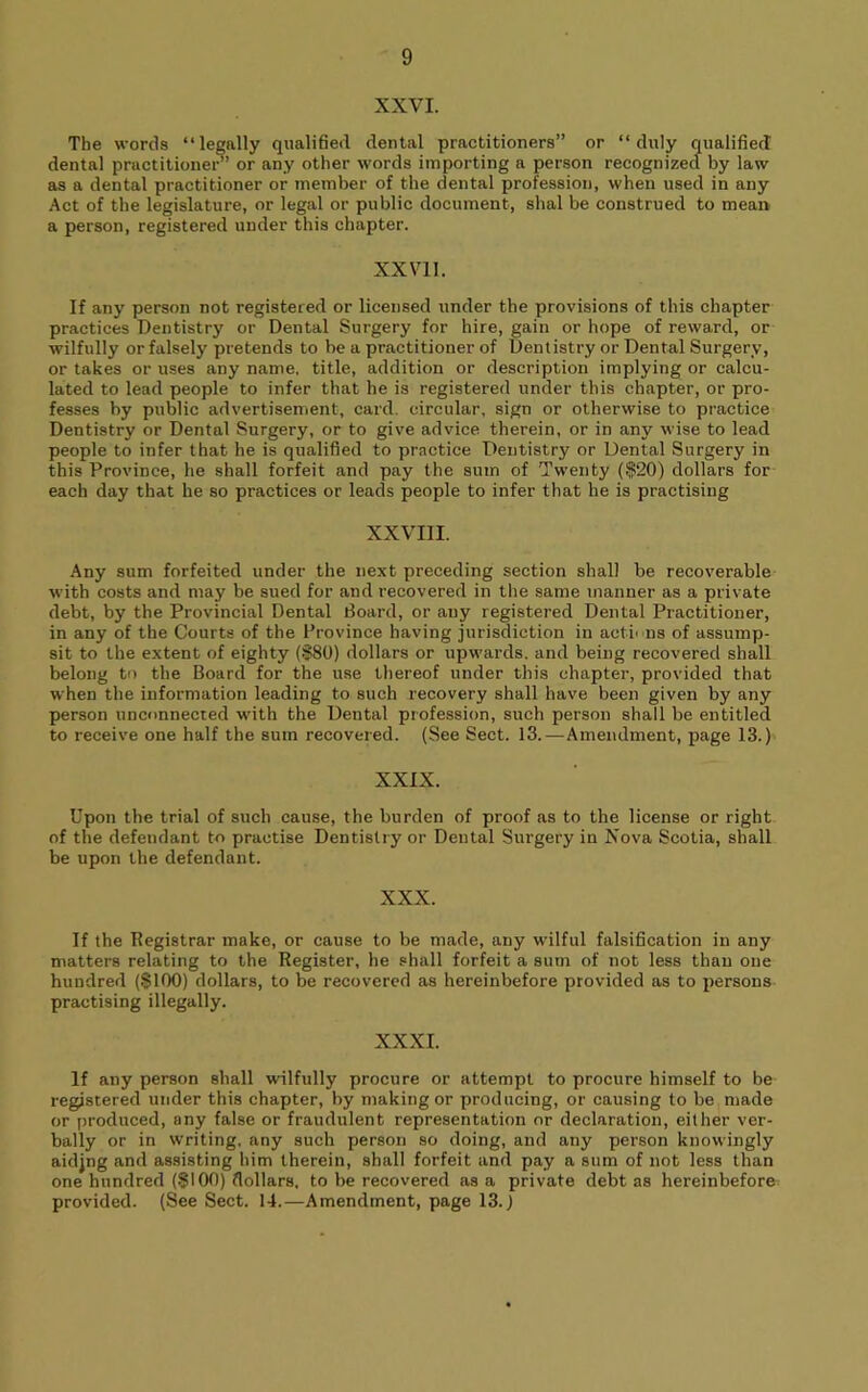 XXVI. The words “legally qualified dental practitioners” or “duly qualified dental practitioner’ or any other words importing a person recognized by law as a dental practitioner or member of the dental profession, when used in any Act of the legislature, or legal or public document, shal be construed to mean a person, registered under this chapter. XXVll. If any person not registered or licensed under the provisions of this chapter practices Dentistry or Dental Surgery for hire, gain or hope of reward, or wilfully or falsely pretends to be a practitioner of Dentistry or Dental Surgery, or takes or uses any name, title, addition or description implying or calcu- lated to lead people to infer that he is registered under this chapter, or pro- fesses by public advertisement, card, circular, sign or otherwise to practice Dentistry or Dental Surgery, or to give advice therein, or in any wise to lead people to infer that he is qualified to practice Dentistry or Dental Surgery in this Province, he shall forfeit and pay the sum of Twenty ($20) dollars for each day that he so practices or leads people to infer that he is practising XXVIII. Any sum forfeited under the next preceding section shall be recoverable with costs and may be sued for and recovered in the same manner as a private debt, by the Provincial Dental Board, or any registered Dental Practitioner, in any of the Courts of the Province having jurisdiction in actii ns of assump- sit to the extent of eighty ($80) dollars or upwards, and being recovered shall belong to the Board for the use thereof under this chapter, provided that when the information leading to such recovery shall have been given by any person unconnected with the Dental profession, such person shall be entitled to receive one half the sum recovered. (See Sect. 13.—Amendment, page 13.) XXIX. Upon the trial of such cause, the burden of proof as to the license or right of the defendant to practise Dentistry or Dental Surgery in Nova Scotia, shall be upon the defendant. XXX. If the Begistrar make, or cause to be made, any wilful falsification in any matters relating to the Register, he shall forfeit a sum of not less than one hundred ($100) dollars, to be recovered as hereinbefore provided as to persons practising illegally. XXXI. If any person shall wilfully procure or attempt to procure himself to be registered under this chapter, by making or producing, or causing to be made or produced, any false or fraudulent representation or declaration, either ver- bally or in writing, any such person so doing, and any person knowingly aidjng and assisting him therein, shall forfeit and pay a sum of not less than one hundred (.$100) dollars, to be recovered as a private debt as hereinbefore provided. (See Sect. 14.—Amendment, page 13.)