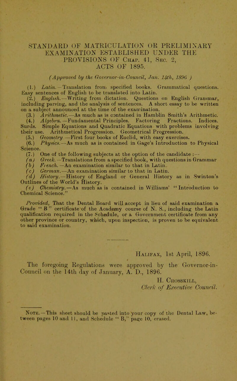 EXAMINATION ESTABLISHED UNDER THE PROVISIONS OF Chap. 41, Sec. 2, ACTS OF 1895. (Approved hy the Governor-in-Council, Jan. 14th, 1890 ) (1.) Z,a<in. —Translation froiii specified books. Grammatical questions, liasy sentences of English to be translated into Latin. (*2.) English.—Writing from dictation. Questions on English Grammar, including parsing, and the analysis of sentences. A short essay to be written on a subject announced at the time of the examination. (3.) Arithmetic.—As much as is contained in Hamblin Smith’s Arithmetic. (4.) Afpebra.—Fundamental Principles. Factoring Fractions. Indices. Surds. Simple Equations and Quadratic Equations with problems involving their use. Arithmetical Progression. Geometrical Progression. (5.) Geometry —First four books of Euclid, with easy exercises. (6.) Physics.—As much as is contained in Gage’s Introduction to Physical Science. (7.) One of the follow'ing subjects at the option of the candidate :— (aj Greek. —Translations from a specified book, with questions in Grammar (b) F/ench.—An examination similar to that in Latin. (c) German.—An examination similar to that in Latin. (d) JJistory.—History of England or General History as in Swinton’s Outlines of the World’s History. (e) Chemistry.—As much as is contained in Williams’ “Introduction to Chemical Science.” Provided, That the Dental Board will accept in lieu of said examination a Grade “ B” certificate of the Academy course of N. S., including the Latin qualification required in the Schedule, or a Government certificate from any other province or country, which, upon inspection, is proven to be equivalent to said examination. Halifax, 1st April, 189G. # The foregoing Regulations were approved by the Governor-in- Council on the 14th day of January, A. I)., 1896. H. Ckosskill, Olerli of Exenitine Council. Note. —This sheet should be pasted into your copy of the Dental Law, be-