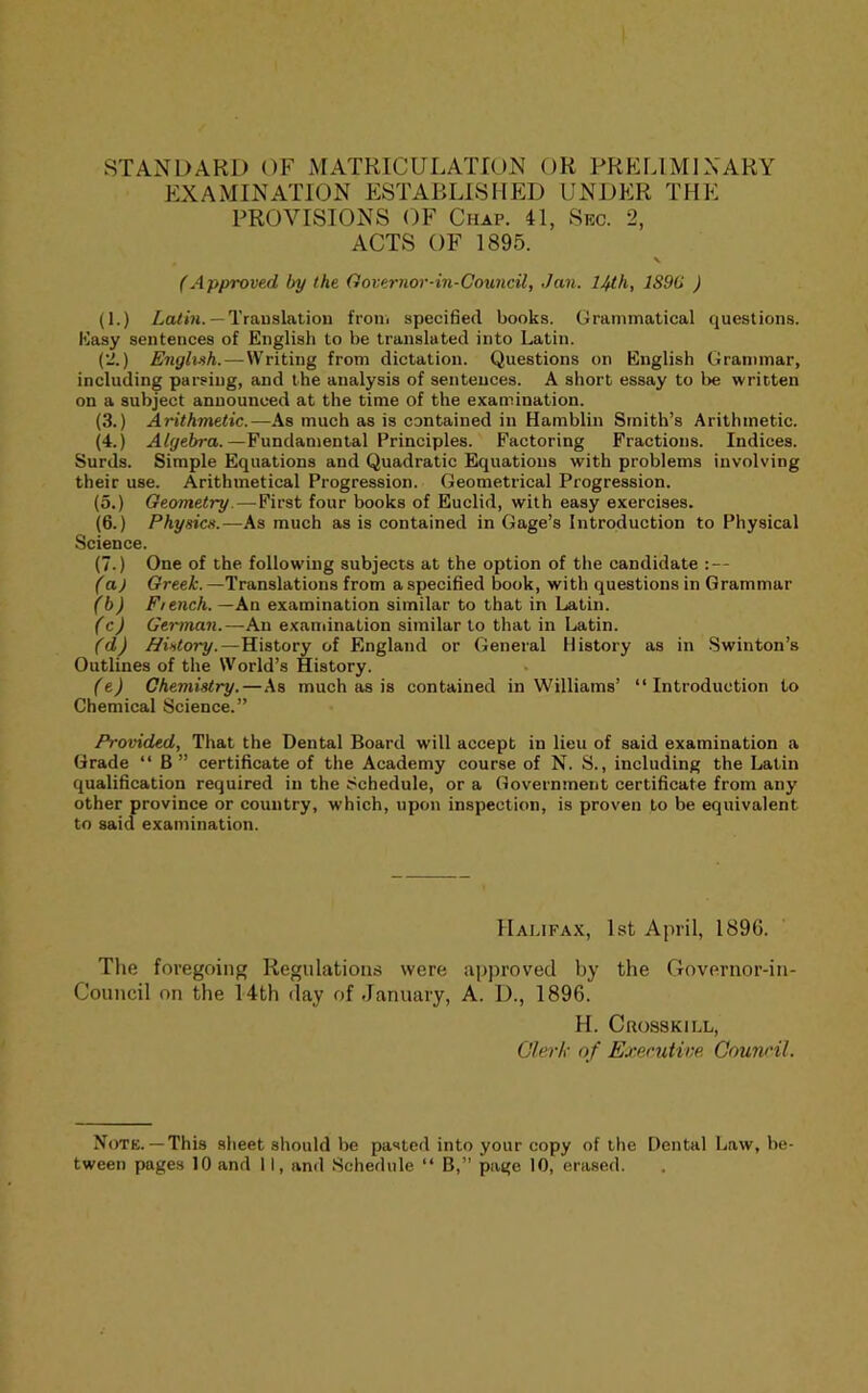 EXAMINATION ESTABLISHED UNDER THE PROVISIONS OF Chap. 41, Sec. 2, ACTS OF 1895. (Approved by the Governor-in-Council, Jan. 14th, 189(i ) (1.) — Trauslation froiii specified books. Grammatical questions. Kasy sentences of English to be translated into Latin. {'2.) Eiigb-ih.—Writing from dictation. Questions on English Grammar, including parsing, and the analysis of sentences. A short essay to be written on a subject announced at the time of the examination. (3.) Arithmetic.—As much as is contained in Hamblin Smith’s Arithmetic. (4.) Algebra.—Fundamental Principles. Factoring Fractions. Indices. Surds. Simple Equations and Quadratic Equations with problems involving their use. Arithmetical Progression. Geometrical Progression. (5.) Geometry.—First four books of Euclid, with easy exercises. (6.) Physics.—As much as is contained in Gage’s Introduction to Physical Science. (7.) One of the following subjects at the option of the candidate :— (a) Greek. —Translations from a specified book, with questions in Grammar (b) F/ench.—An examination similar to that in Latin. (cj German.—An examination similar to that in Latin. (d) History.—History of England or General History as in .Swinton’s Outlines of the World’s History. (e) Chemistry.—As much as is contained in Williams’ “Introduction to Chemical Science.” Provided, That the Dental Board will accept in lieu of said examination a Grade “ B” certificate of the Academy course of N. S., including the Latin qualification required in the Schedule, or a Government certificate from any other province or eountry, which, upon inspection, is proven to be equivalent to said examination. Halifax, 1st April, 1896. The foregoing Regulations were approved by the Governor-in- Council on the 14th day of January, A. D., 1896. H. CnossKiLL, Olerh- of Executive, Council. Note.— This sheet should be pasted into your copy of the Dental Law, be- tween pages 10 and 11, and Schedule “ B,” page 10, erased.