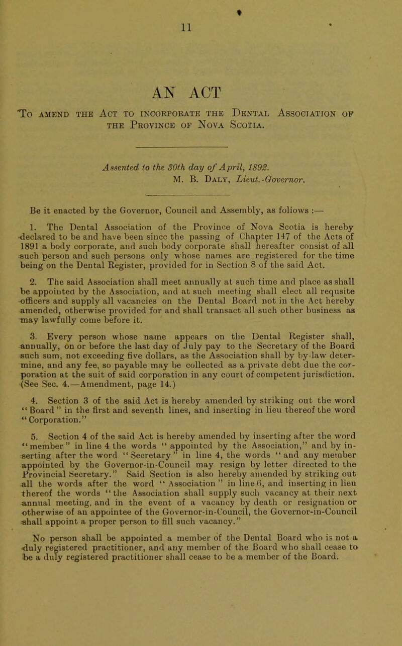 AN ACT To AMEND THE ACT TO INCORPORjVTE THE DeNTAL ASSOCIATION OF THE Province op Nova Scotia. Assented to the 30th day of April, 1892. M. B. Daly, Lieut.-Oovemor. Be it enacted by the Governor, Council and Assembly, as follows :— 1. The Dental Association of the Province of Nova Scotia is hereby •declared to be and have been since the passing of Chapter 147 of the Acts of 1891 a body corporate, and such body corporate shall hereafter consist of all such person and such persons only whose names are registered for the time being on the Dental Register, provided for in Section 8 of the said Act. 2. The said Association shall meet annually at such time and place as shall be appointed by the Association, and at such meeting shall elect all requsite -officers and supply all vacancies on the Dental Board not in the .^ct hereby amended, otherwise provided for and shall transact all such other business as may lawfully come before it. 3. Every person whose name appears on the Dental Register shall, annually. On or before the last day of .July pay to the Secretary of the Board snch sum, not exceeding five dollars, as the Association shall by by-law deter- mine, and any fee, so payable may be collected as a private debt due the cor- poration at the suit of said corporation in any court of competent jurisdiction. (See Sec. 4.—Amendment, page 14.) 4. Section 3 of the said Act is hereby amended by striking out the word “ Board ” in the first and seventh lines, and inserting in lieu thereof the word “ Corporation.” 5. Section 4 of the said Act is hereby amended by inserting after the word “member” in line 4 the words “appointed by the -Association,” and by in- serting after the word “vSecretary” in line 4, the words “and any member appointed by the Governor-in-Council may resign by letter directed to the Provincial Secretary.” Said Section is also hereby amended by striking out all the words after the word “ Association” in lined, and inserting in lieu thereof the words “the Association shall supply such vacancy at their next annual meeting, and in the event of a vacancy by death or resignation or otherwise of an appointee of the Governor-in-Council, the Governor-in-Council shall appoint a proper person to fill such vacancy.” No person shall be appointed a member of the Dental Board who is not a •duly registered practitioner, and any member of the Board who shall cease to be a duly registered practitioner shall cease to be a member of the Board.