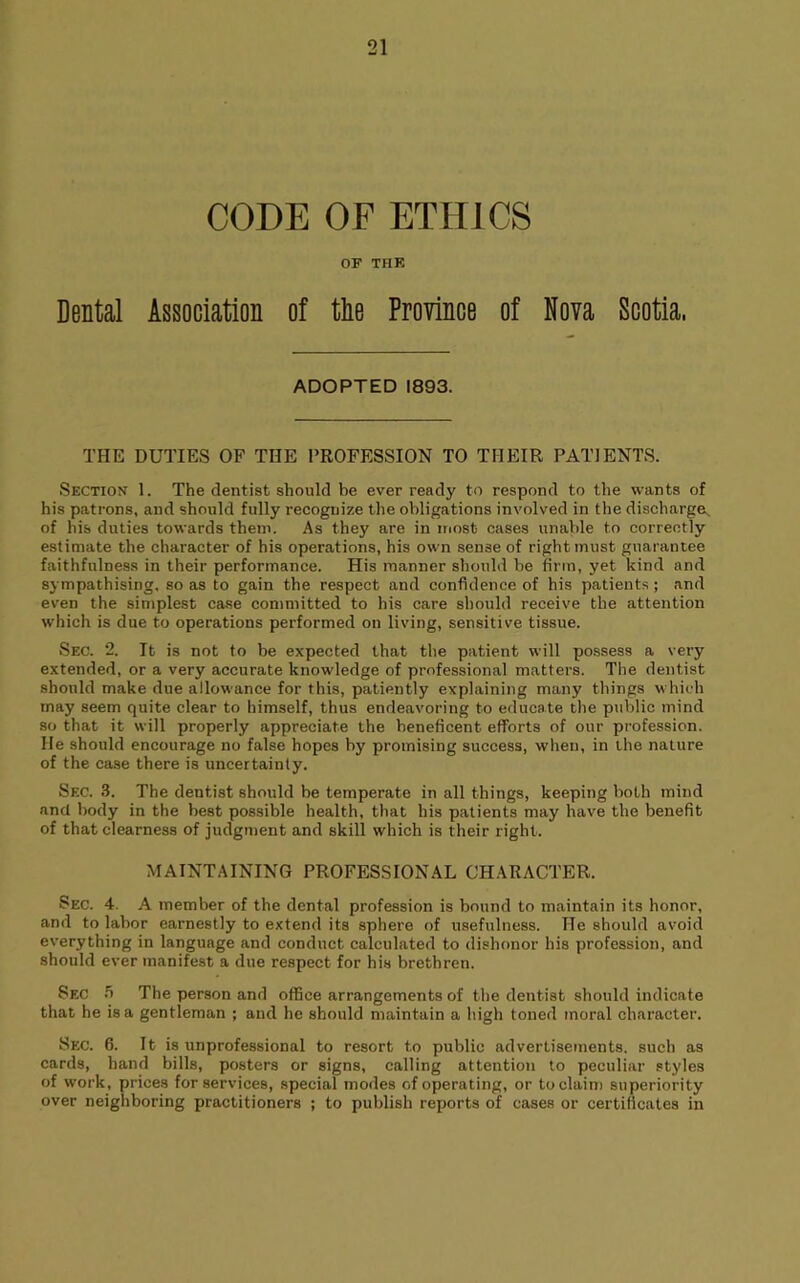 CODE OF ETHICS OF THE Dental Association of tlie Province of Nova Scotia. ADOPTED 1893. THE DUTIES OF THE PROFESSION TO THEIR PATIENTS. Section 1. The dentist should be ever ready to respond to the wants of his patrons, and should fully recognize the obligations involved in the discharge^ of his dnties towards them. As they are in inost cases unable to correctly estimate the character of his operations, his own sense of right must guarantee faithfulness in their performance. His manner should be firm, yet kind and sympathising, so as to gain the respect and confidence of his patients ; and even the simplest case committed to his care should receive the attention which is due to operations performed on living, sensitive tissue. Sec. “2. It is not to be expected that the patient will possess a very extended, or a very accurate knowledge of professional matters. The dentist should make due allowance for this, patiently explaining many things which may seem quite clear to himself, thus endeavoring to educate the public mind so that it will properly appreciate the beneficent efforts of our profession. He should encourage no false hopes by promising success, when, in the nature of the case there is uncertainty. Sec. .3. The dentist should be temperate in all things, keeping both mind and body in the best possible health, that his patients may have the benefit of that clearness of judgment and skill which is their right. MAINTAINING PROFESSIONAL CHARACTER. Sec. 4. A member of the dental profession is bound to maintain its honor, and to labor earnestly to extend its sphere of usefulness. He should avoid everything in language and conduct calculated to dishonor his profession, and should ever manifest a due respect for his brethren. Sec The person and office arrangements of the dentist should indicate that he is a gentleman ; and he should maintain a high toned moral character. Sec. 6. It is unprofessional to resort to public advertisements, such as cards, hand bills, posters or signs, calling attention to peculiar styles of work, prices for services, special modes of operating, or to claim superiority over neighboring practitioners ; to publish reports of cases or certificates in
